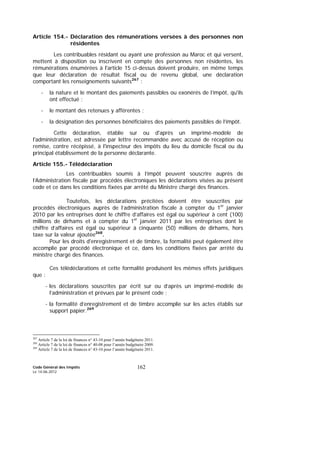 Code Général des Impôts
Le 14-06-2012
162
Article 154.- Déclaration des rémunérations versées à des personnes non
résidentes
Les contribuables résidant ou ayant une profession au Maroc et qui versent,
mettent à disposition ou inscrivent en compte des personnes non résidentes, les
rémunérations énumérées à l'article 15 ci-dessus doivent produire, en même temps
que leur déclaration de résultat fiscal ou de revenu global, une déclaration
comportant les renseignements suivants267
:
- la nature et le montant des paiements passibles ou exonérés de l’impôt, qu'ils
ont effectué ;
- le montant des retenues y afférentes ;
- la désignation des personnes bénéficiaires des paiements passibles de l’impôt.
Cette déclaration, établie sur ou d'après un imprimé-modèle de
l'administration, est adressée par lettre recommandée avec accusé de réception ou
remise, contre récépissé, à l'inspecteur des impôts du lieu du domicile fiscal ou du
principal établissement de la personne déclarante.
Article 155.- Télédéclaration
Les contribuables soumis à l’impôt peuvent souscrire auprès de
l’Administration fiscale par procédés électroniques les déclarations visées au présent
code et ce dans les conditions fixées par arrêté du Ministre chargé des finances.
Toutefois, les déclarations précitées doivent être souscrites par
procédés électroniques auprès de l’administration fiscale à compter du 1er
janvier
2010 par les entreprises dont le chiffre d’affaires est égal ou supérieur à cent (100)
millions de dirhams et à compter du 1er
janvier 2011 par les entreprises dont le
chiffre d’affaires est égal ou supérieur à cinquante (50) millions de dirhams, hors
taxe sur la valeur ajoutée268
.
Pour les droits d'enregistrement et de timbre, la formalité peut également être
accomplie par procédé électronique et ce, dans les conditions fixées par arrêté du
ministre chargé des finances.
Ces télédéclarations et cette formalité produisent les mêmes effets juridiques
que :
- les déclarations souscrites par écrit sur ou d’après un imprimé-modèle de
l’administration et prévues par le présent code ;
- la formalité d’enregistrement et de timbre accomplie sur les actes établis sur
support papier.269
267
Article 7 de la loi de finances n° 43-10 pour l’année budgétaire 2011.
268
Article 7 de la loi de finances n° 40-08 pour l’année budgétaire 2009.
269
Article 7 de la loi de finances n° 43-10 pour l’année budgétaire 2011.
 