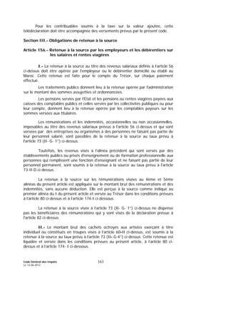 Code Général des Impôts
Le 14-06-2012
163
Pour les contribuables soumis à la taxe sur la valeur ajoutée, cette
télédéclaration doit être accompagnée des versements prévus par le présent code.
Section III.- Obligations de retenue à la source
Article 156.- Retenue à la source par les employeurs et les débirentiers sur
les salaires et rentes viagères
I.- La retenue à la source au titre des revenus salariaux définis à l’article 56
ci-dessus doit être opérée par l'employeur ou le débirentier domicilié ou établi au
Maroc. Cette retenue est faite pour le compte du Trésor, sur chaque paiement
effectué.
Les traitements publics donnent lieu à la retenue opérée par l'administration
sur le montant des sommes assujetties et ordonnancées.
Les pensions servies par l'Etat et les pensions ou rentes viagères payées aux
caisses des comptables publics et celles servies par les collectivités publiques ou pour
leur compte, donnent lieu à la retenue opérée par les comptables payeurs sur les
sommes versées aux titulaires.
Les rémunérations et les indemnités, occasionnelles ou non occasionnelles,
imposables au titre des revenus salariaux prévus à l'article 56 ci-dessus et qui sont
versées par des entreprises ou organismes à des personnes ne faisant pas partie de
leur personnel salarié, sont passibles de la retenue à la source au taux prévu à
l'article 73 (II- G- 1°) ci-dessus.
Toutefois, les revenus visés à l'alinéa précédent qui sont versés par des
établissements publics ou privés d'enseignement ou de formation professionnelle aux
personnes qui remplissent une fonction d'enseignant et ne faisant pas partie de leur
personnel permanent, sont soumis à la retenue à la source au taux prévu à l'article
73-II-D ci-dessus.
La retenue à la source sur les rémunérations visées au 4ème et 5ème
alinéas du présent article est appliquée sur le montant brut des rémunérations et des
indemnités, sans aucune déduction. Elle est perçue à la source comme indiqué au
premier alinéa du I du présent article et versée au Trésor dans les conditions prévues
à l’article 80 ci-dessus et à l’article 174-I ci-dessous.
La retenue à la source visée à l’article 73 (II- G- 1°) ci-dessus ne dispense
pas les bénéficiaires des rémunérations qui y sont visés de la déclaration prévue à
l'article 82 ci-dessus.
II.- Le montant brut des cachets octroyés aux artistes exerçant à titre
individuel ou constitués en troupes visés à l’article 60-II ci-dessus, est soumis à la
retenue à la source au taux prévu à l’article 73 (II- G-4°) ci-dessus. Cette retenue est
liquidée et versée dans les conditions prévues au présent article, à l’article 80 ci-
dessus et à l’article 174- I ci-dessous.
 