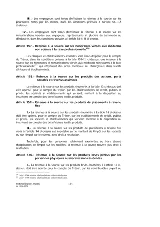 Code Général des Impôts
Le 14-06-2012
164
III.- Les employeurs sont tenus d’effectuer la retenue à la source sur les
pourboires remis par les clients, dans les conditions prévues à l’article 58-II-A
ci-dessus.
IV.- Les employeurs sont tenus d’effectuer la retenue à la source sur les
rémunérations versées aux voyageurs, représentants et placiers de commerce ou
d’industrie, dans les conditions prévues à l’article 58-II-B ci-dessus.
Article 157.- Retenue à la source sur les honoraires versés aux médecins
non soumis à la taxe professionnelle270
Les cliniques et établissements assimilés sont tenus d'opérer pour le compte
du Trésor, dans les conditions prévues à l’article 151-III ci-dessus, une retenue à la
source sur les honoraires et rémunérations versés aux médecins non soumis à la taxe
professionnelle271
qui effectuent des actes médicaux ou chirurgicaux dans lesdits
cliniques et établissements.
Article 158.- Retenue à la source sur les produits des actions, parts
sociales et revenus assimilés
La retenue à la source sur les produits énumérés à l’article 13 ci-dessus doit
être opérée, pour le compte du trésor, par les établissements de crédit, publics et
privés, les sociétés et établissements qui versent, mettent à la disposition ou
inscrivent en compte des bénéficiaires lesdits produits.
Article 159.- Retenue à la source sur les produits de placements à revenu
fixe
I.- La retenue à la source sur les produits énumérés à l’article 14 ci-dessus
doit être opérée, pour le compte du Trésor, par les établissements de crédit, publics
et privés, les sociétés et établissements qui versent, mettent à la disposition ou
inscrivent en compte des bénéficiaires lesdits produits.
II.- La retenue à la source sur les produits de placements à revenu fixe
visés à l’article 14 ci-dessus est imputable sur le montant de l’impôt sur les sociétés
ou sur l’impôt sur le revenu, avec droit à restitution.
Toutefois, pour les personnes totalement exonérées ou hors champ
d’application de l’impôt sur les sociétés, la retenue à la source n’ouvre pas droit à
restitution.
Article 160.- Retenue à la source sur les produits bruts perçus par les
personnes physiques ou morales non résidentes
I.- La retenue à la source sur les produits bruts énumérés à l’article 15 ci-
dessus, doit être opérée pour le compte du Trésor, par les contribuables payant ou
270
Loi n° 47-06 relative à la fiscalité des collectivités locales.
271
Loi n° 47-06 relative à la fiscalité des collectivités locales.
 