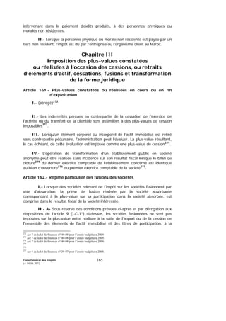 Code Général des Impôts
Le 14-06-2012
165
intervenant dans le paiement desdits produits, à des personnes physiques ou
morales non résidentes.
II.- Lorsque la personne physique ou morale non résidente est payée par un
tiers non résident, l'impôt est dû par l'entreprise ou l'organisme client au Maroc.
Chapitre III
Imposition des plus-values constatées
ou réalisées à l’occasion des cessions, ou retraits
d’éléments d’actif, cessations, fusions et transformation
de la forme juridique
Article 161.- Plus-values constatées ou réalisées en cours ou en fin
d'exploitation
I.- (abrogé)272
II.- Les indemnités perçues en contrepartie de la cessation de l'exercice de
l'activité ou du transfert de la clientèle sont assimilées à des plus-values de cession
imposables273
.
III.- Lorsqu'un élément corporel ou incorporel de l’actif immobilisé est retiré
sans contrepartie pécuniaire, l'administration peut l'évaluer. La plus-value résultant,
le cas échéant, de cette évaluation est imposée comme une plus-value de cession274
.
IV.- L’opération de transformation d’un établissement public en société
anonyme peut être réalisée sans incidence sur son résultat fiscal lorsque le bilan de
clôture275
du dernier exercice comptable de l’établissement concerné est identique
au bilan d’ouverture276
du premier exercice comptable de la société277
.
Article 162.- Régime particulier des fusions des sociétés
I.- Lorsque des sociétés relevant de l'impôt sur les sociétés fusionnent par
voie d'absorption, la prime de fusion réalisée par la société absorbante
correspondant à la plus-value sur sa participation dans la société absorbée, est
comprise dans le résultat fiscal de la société intéressée.
II.- A- Sous réserve des conditions prévues ci-après et par dérogation aux
dispositions de l’article 9 (I-C-1°) ci-dessus, les sociétés fusionnées ne sont pas
imposées sur la plus-value nette réalisée à la suite de l'apport ou de la cession de
l'ensemble des éléments de l'actif immobilisé et des titres de participation, à la
272
Art 7 de la loi de finances n° 40-08 pour l’année budgétaire 2009.
273
Art 7 de la loi de finances n° 40-08 pour l’année budgétaire 2009.
274
Art 7 de la loi de finances n° 40-08 pour l’année budgétaire 2009.
275
276
277
Art 8 de la loi de finances n° 38-07 pour l’année budgétaire 2008.
 