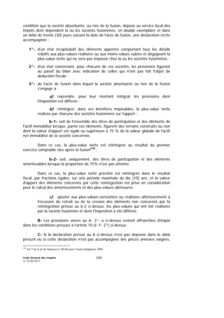 Code Général des Impôts
Le 14-06-2012
166
condition que la société absorbante, ou née de la fusion, dépose au service local des
impôts dont dépendent la ou les sociétés fusionnées, en double exemplaire et dans
un délai de trente (30) jours suivant la date de l'acte de fusion, une déclaration écrite
accompagnée :
1°- d'un état récapitulatif des éléments apportés comportant tous les détails
relatifs aux plus-values réalisées ou aux moins-values subies et dégageant la
plus-value nette qui ne sera pas imposée chez la ou les sociétés fusionnées ;
2°- d'un état concernant, pour chacune de ces sociétés, les provisions figurant
au passif du bilan avec indication de celles qui n'ont pas fait l'objet de
déduction fiscale ;
3°- de l'acte de fusion dans lequel la société absorbante ou née de la fusion
s'engage à :
a) reprendre, pour leur montant intégral, les provisions dont
l'imposition est différée ;
b) réintégrer, dans ses bénéfices imposables, la plus-value nette
réalisée par chacune des sociétés fusionnées sur l'apport :
b-1- soit de l'ensemble des titres de participation et des éléments de
l'actif immobilisé lorsque, parmi ces éléments, figurent des terrains construits ou non
dont la valeur d'apport est égale ou supérieure à 75 % de la valeur globale de l'actif
net immobilisé de la société concernée.
Dans ce cas, la plus-value nette est réintégrée au résultat du premier
exercice comptable clos après la fusion278
;
b-2- soit, uniquement, des titres de participation et des éléments
amortissables lorsque la proportion de 75% n'est pas atteinte.
Dans ce cas, la plus-value nette précitée est réintégrée dans le résultat
fiscal, par fractions égales, sur une période maximale de dix (10) ans, et la valeur
d'apport des éléments concernés par cette réintégration est prise en considération
pour le calcul des amortissements et des plus-values ultérieures ;
c) ajouter aux plus-values constatées ou réalisées ultérieurement à
l'occasion du retrait ou de la cession des éléments non concernés par la
réintégration prévue au b-2 ci-dessus, les plus-values qui ont été réalisées
par la société fusionnée et dont l'imposition a été différée.
B- Les provisions visées au A- 3°- a ci-dessus restent affranchies d'impôt
dans les conditions prévues à l’article 10 (I- F- 2°) ci-dessus.
C- Si la déclaration prévue au A ci-dessus n'est pas déposée dans le délai
prescrit ou si cette déclaration n'est pas accompagnée des pièces annexes exigées,
278
Art 7 de la loi de finances n° 40-08 pour l’année budgétaire 2009.
 