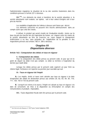 Code Général des Impôts
Le 14-06-2012
167
l'administration régularise la situation de la ou des sociétés fusionnées dans les
conditions prévues à l’article 221 ci-dessous.
III.279
- Les éléments du stock à transférer de la société absorbée à la
société absorbante sont évalués, sur option, soit à leur valeur d’origine soit à leur
prix du marché.
Les modalités d’application de l’alinéa ci-dessus sont fixées par décret.
Les éléments concernés ne peuvent être inscrits ultérieurement dans un
compte autre que celui des stocks.
A défaut, le produit qui aurait résulté de l’évaluation desdits stocks sur la
base du prix du marché lors de l’opération de fusion, est imposé entre les mains de
la société absorbante au titre de l’exercice au cours duquel le changement
d’affectation a eu lieu, sans préjudice de l’application de la pénalité et des
majorations prévues aux articles 186 et 208 ci-dessous.
Chapitre IV
Dispositions diverses
Article 163.- Computation des délais et taux en vigueur
I.- Computation des délais
Pour la computation des délais prévus au présent code, le jour qui est le
point de départ du délai n’est pas compté. Le délai se termine à l’expiration du
dernier jour dudit délai.
Lorsque les délais prévus par le présent code expirent un jour férié ou
chômé légal, l'échéance est reportée au premier jour ouvrable qui suit.
II.- Taux en vigueur de l’impôt
A.- Les impôts, droits et taxes sont calculés aux taux en vigueur à la date
d’expiration des délais de déclaration prévus aux articles 20, 82, 83, 84, 85, 110,
111, 128, 150 et 155 du présent code.
B.- Lorsqu'il est retenu à la source, l'impôt est calculé au taux en vigueur à la
date de versement, de mise à la disposition ou d’inscription en compte des
rémunérations et produits imposables.
III.- Toute disposition fiscale doit être prévue par le présent code.
279
Art 8 de la loi de finances n° 38-07 pour l’année budgétaire 2008.
 