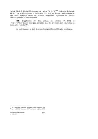 Code Général des Impôts
Le 14-06-2012
169
l’article 19 (II-B, III-B et C) ci-dessus, de l’article 73- II-F-8°286
ci-dessus, de l’article
92 (I-27°-a) et b)) ci-dessus et de l’article 129- IV-6° ci- dessus , sont exclusifs de
tout autre avantage prévu par d’autres dispositions législatives en matière
d’encouragement à l’investissement.
III.- L’application des taux prévus aux articles 19 (II-C) et
73 (II-F-7°) ci- dessus n’est pas cumulable avec les provisions non courantes ou
toute autre réduction287
.
Le contribuable a le droit de choisir le dispositif incitatif le plus avantageux.
286
Art 7 de la loi de finances n° 48-09 pour l’année budgétaire 2010
287
Art 8 de la loi de finances n° 38-07 pour l’année budgétaire 2008
 