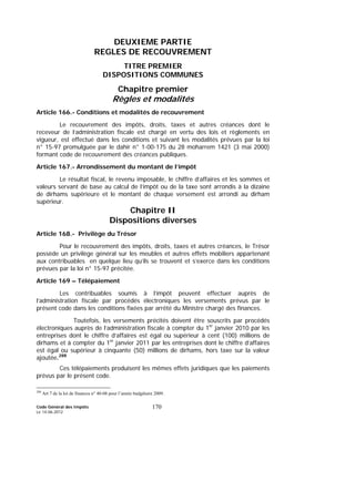 Code Général des Impôts
Le 14-06-2012
170
DEUXIEME PARTIE
REGLES DE RECOUVREMENT
TITRE PREMIER
DISPOSITIONS COMMUNES
Chapitre premier
Règles et modalités
Article 166.- Conditions et modalités de recouvrement
Le recouvrement des impôts, droits, taxes et autres créances dont le
receveur de l’administration fiscale est chargé en vertu des lois et règlements en
vigueur, est effectué dans les conditions et suivant les modalités prévues par la loi
n° 15-97 promulguée par le dahir n° 1-00-175 du 28 moharrem 1421 (3 mai 2000)
formant code de recouvrement des créances publiques.
Article 167.- Arrondissement du montant de l’impôt
Le résultat fiscal, le revenu imposable, le chiffre d’affaires et les sommes et
valeurs servant de base au calcul de l’impôt ou de la taxe sont arrondis à la dizaine
de dirhams supérieure et le montant de chaque versement est arrondi au dirham
supérieur.
Chapitre II
Dispositions diverses
Article 168.- Privilège du Trésor
Pour le recouvrement des impôts, droits, taxes et autres créances, le Trésor
possède un privilège général sur les meubles et autres effets mobiliers appartenant
aux contribuables en quelque lieu qu’ils se trouvent et s’exerce dans les conditions
prévues par la loi n° 15-97 précitée.
Article 169 – Télépaiement
Les contribuables soumis à l’impôt peuvent effectuer auprès de
l’administration fiscale par procédés électroniques les versements prévus par le
présent code dans les conditions fixées par arrêté du Ministre chargé des finances.
Toutefois, les versements précités doivent être souscrits par procédés
électroniques auprès de l’administration fiscale à compter du 1er
janvier 2010 par les
entreprises dont le chiffre d’affaires est égal ou supérieur à cent (100) millions de
dirhams et à compter du 1er
janvier 2011 par les entreprises dont le chiffre d’affaires
est égal ou supérieur à cinquante (50) millions de dirhams, hors taxe sur la valeur
ajoutée.288
Ces télépaiements produisent les mêmes effets juridiques que les paiements
prévus par le présent code.
288
Art 7 de la loi de finances n° 40-08 pour l’année budgétaire 2009.
 