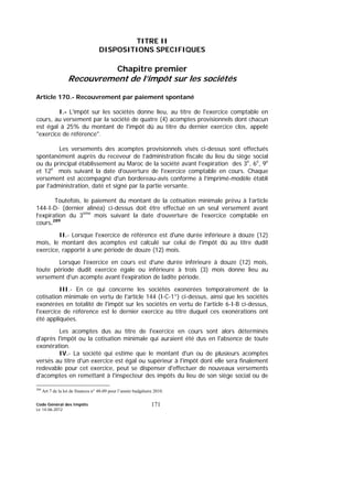 Code Général des Impôts
Le 14-06-2012
171
TITRE II
DISPOSITIONS SPECIFIQUES
Chapitre premier
Recouvrement de l’impôt sur les sociétés
Article 170.- Recouvrement par paiement spontané
I.- L'impôt sur les sociétés donne lieu, au titre de l'exercice comptable en
cours, au versement par la société de quatre (4) acomptes provisionnels dont chacun
est égal à 25% du montant de l'impôt dû au titre du dernier exercice clos, appelé
"exercice de référence".
Les versements des acomptes provisionnels visés ci-dessus sont effectués
spontanément auprès du receveur de l’administration fiscale du lieu du siège social
ou du principal établissement au Maroc de la société avant l'expiration des 3e
, 6e
, 9e
et 12e
mois suivant la date d'ouverture de l'exercice comptable en cours. Chaque
versement est accompagné d'un bordereau-avis conforme à l’imprimé-modèle établi
par l'administration, daté et signé par la partie versante.
Toutefois, le paiement du montant de la cotisation minimale prévu à l’article
144-I-D- (dernier alinéa) ci-dessus doit être effectué en un seul versement avant
l’expiration du 3ème
mois suivant la date d’ouverture de l’exercice comptable en
cours.289
II.- Lorsque l'exercice de référence est d'une durée inférieure à douze (12)
mois, le montant des acomptes est calculé sur celui de l'impôt dû au titre dudit
exercice, rapporté à une période de douze (12) mois.
Lorsque l'exercice en cours est d'une durée inférieure à douze (12) mois,
toute période dudit exercice égale ou inférieure à trois (3) mois donne lieu au
versement d'un acompte avant l'expiration de ladite période.
III.- En ce qui concerne les sociétés exonérées temporairement de la
cotisation minimale en vertu de l'article 144 (I-C-1°) ci-dessus, ainsi que les sociétés
exonérées en totalité de l'impôt sur les sociétés en vertu de l'article 6-I-B ci-dessus,
l'exercice de référence est le dernier exercice au titre duquel ces exonérations ont
été appliquées.
Les acomptes dus au titre de l'exercice en cours sont alors déterminés
d'après l'impôt ou la cotisation minimale qui auraient été dus en l'absence de toute
exonération.
IV.- La société qui estime que le montant d'un ou de plusieurs acomptes
versés au titre d'un exercice est égal ou supérieur à l'impôt dont elle sera finalement
redevable pour cet exercice, peut se dispenser d'effectuer de nouveaux versements
d'acomptes en remettant à l'inspecteur des impôts du lieu de son siège social ou de
289
Art 7 de la loi de finances n° 48-09 pour l’année budgétaire 2010.
 