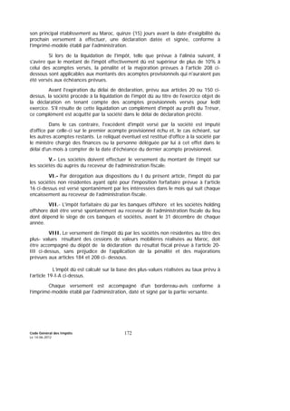 Code Général des Impôts
Le 14-06-2012
172
son principal établissement au Maroc, quinze (15) jours avant la date d'exigibilité du
prochain versement à effectuer, une déclaration datée et signée, conforme à
l’imprimé-modèle établi par l'administration.
Si lors de la liquidation de l'impôt, telle que prévue à l'alinéa suivant, il
s'avère que le montant de l'impôt effectivement dû est supérieur de plus de 10% à
celui des acomptes versés, la pénalité et la majoration prévues à l'article 208 ci-
dessous sont applicables aux montants des acomptes provisionnels qui n'auraient pas
été versés aux échéances prévues.
Avant l'expiration du délai de déclaration, prévu aux articles 20 ou 150 ci-
dessus, la société procède à la liquidation de l'impôt dû au titre de l'exercice objet de
la déclaration en tenant compte des acomptes provisionnels versés pour ledit
exercice. S'il résulte de cette liquidation un complément d'impôt au profit du Trésor,
ce complément est acquitté par la société dans le délai de déclaration précité.
Dans le cas contraire, l'excédent d'impôt versé par la société est imputé
d'office par celle-ci sur le premier acompte provisionnel échu et, le cas échéant, sur
les autres acomptes restants. Le reliquat éventuel est restitué d'office à la société par
le ministre chargé des finances ou la personne déléguée par lui à cet effet dans le
délai d'un mois à compter de la date d'échéance du dernier acompte provisionnel.
V.- Les sociétés doivent effectuer le versement du montant de l’impôt sur
les sociétés dû auprès du receveur de l’administration fiscale.
VI.- Par dérogation aux dispositions du I du présent article, l'impôt dû par
les sociétés non résidentes ayant opté pour l'imposition forfaitaire prévue à l'article
16 ci-dessus est versé spontanément par les intéressées dans le mois qui suit chaque
encaissement au receveur de l’administration fiscale.
VII.- L'impôt forfaitaire dû par les banques offshore et les sociétés holding
offshore doit être versé spontanément au receveur de l’administration fiscale du lieu
dont dépend le siège de ces banques et sociétés, avant le 31 décembre de chaque
année.
VIII. Le versement de l’impôt dû par les sociétés non résidentes au titre des
plus- values résultant des cessions de valeurs mobilières réalisées au Maroc, doit
être accompagné du dépôt de la déclaration du résultat fiscal prévue à l’article 20-
III ci-dessus, sans préjudice de l’application de la pénalité et des majorations
prévues aux articles 184 et 208 ci- dessous.
L’impôt dû est calculé sur la base des plus-values réalisées au taux prévu à
l’article 19-I-A ci-dessus.
Chaque versement est accompagné d'un bordereau-avis conforme à
l’imprimé-modèle établi par l'administration, daté et signé par la partie versante.
 