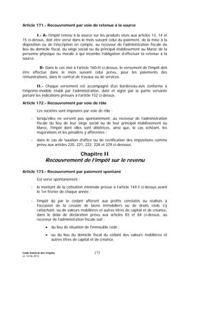 Code Général des Impôts
Le 14-06-2012
173
Article 171.- Recouvrement par voie de retenue à la source
I.- A- l’impôt retenu à la source sur les produits visés aux articles 13, 14 et
15 ci-dessus, doit être versé dans le mois suivant celui du paiement, de la mise à la
disposition ou de l’inscription en compte, au receveur de l’administration fiscale du
lieu du domicile fiscal, du siège social ou du principal établissement au Maroc de la
personne physique ou morale à qui incombe l’obligation d’effectuer la retenue à la
source.
B- Dans le cas visé à l'article 160-II ci-dessus, le versement de l'impôt doit
être effectué dans le mois suivant celui prévu, pour les paiements des
rémunérations, dans le contrat de travaux ou de services.
II.- Chaque versement est accompagné d'un bordereau-avis conforme à
l’imprimé-modèle établi par l’administration, daté et signé par la partie versante
portant les indications prévues à l’article 152 ci-dessus.
Article 172.- Recouvrement par voie de rôle
Les sociétés sont imposées par voie de rôle :
- lorsqu'elles ne versent pas spontanément, au receveur de l’administration
fiscale du lieu de leur siège social ou de leur principal établissement au
Maroc, l'impôt dont elles sont débitrices, ainsi que, le cas échéant, les
majorations et les pénalités y afférentes ;
- dans le cas de taxation d'office ou de rectification des impositions comme
prévu aux articles 220, 221, 222, 228 et 229 ci-dessous.
Chapitre II
Recouvrement de l’impôt sur le revenu
Article 173.- Recouvrement par paiement spontané
Est versé spontanément :
- le montant de la cotisation minimale prévue à l’article 144-I ci-dessus avant
le 1er février de chaque année ;
- l’impôt dû par le cédant afférent aux profits constatés ou réalisés à
l'occasion de la cession de biens immobiliers ou de droits réels s'y
rattachant, ou de valeurs mobilières et autres titres de capital et de créance,
dans le délai de déclaration prévu aux articles 83 et 84 ci-dessus, au
receveur de l’administration fiscale soit :
• du lieu de situation de l'immeuble cédé ;
• ou du lieu du domicile fiscal du cédant des valeurs mobilières et
autres titres de capital et de créance.
 