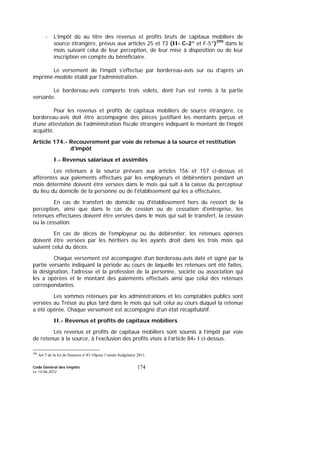 Code Général des Impôts
Le 14-06-2012
174
- L’impôt dû au titre des revenus et profits bruts de capitaux mobiliers de
source étrangère, prévus aux articles 25 et 73 (II- C-2° et F-5°)290
dans le
mois suivant celui de leur perception, de leur mise à disposition ou de leur
inscription en compte du bénéficiaire.
Le versement de l’impôt s’effectue par bordereau-avis sur ou d’après un
imprimé-modèle établi par l’administration.
Le bordereau-avis comporte trois volets, dont l’un est remis à la partie
versante.
Pour les revenus et profits de capitaux mobiliers de source étrangère, ce
bordereau-avis doit être accompagné des pièces justifiant les montants perçus et
d’une attestation de l’administration fiscale étrangère indiquant le montant de l’impôt
acquitté.
Article 174.- Recouvrement par voie de retenue à la source et restitution
d’impôt
I.- Revenus salariaux et assimilés
Les retenues à la source prévues aux articles 156 et 157 ci-dessus et
afférentes aux paiements effectués par les employeurs et débirentiers pendant un
mois déterminé doivent être versées dans le mois qui suit à la caisse du percepteur
du lieu du domicile de la personne ou de l'établissement qui les a effectuées.
En cas de transfert de domicile ou d'établissement hors du ressort de la
perception, ainsi que dans le cas de cession ou de cessation d'entreprise, les
retenues effectuées doivent être versées dans le mois qui suit le transfert, la cession
ou la cessation.
En cas de décès de l'employeur ou du débirentier, les retenues opérées
doivent être versées par les héritiers ou les ayants droit dans les trois mois qui
suivent celui du décès.
Chaque versement est accompagné d'un bordereau-avis daté et signé par la
partie versante indiquant la période au cours de laquelle les retenues ont été faites,
la désignation, l'adresse et la profession de la personne, société ou association qui
les a opérées et le montant des paiements effectués ainsi que celui des retenues
correspondantes.
Les sommes retenues par les administrations et les comptables publics sont
versées au Trésor au plus tard dans le mois qui suit celui au cours duquel la retenue
a été opérée. Chaque versement est accompagné d'un état récapitulatif.
II.- Revenus et profits de capitaux mobiliers
Les revenus et profits de capitaux mobiliers sont soumis à l’impôt par voie
de retenue à la source, à l’exclusion des profits visés à l’article 84- I ci-dessus.
290
Art 7 de la loi de finances n°43-10pour l’année budgétaire 2011.
 
