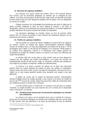 Code Général des Impôts
Le 14-06-2012
175
A.- Revenus de capitaux mobiliers
Les retenues à la source visées aux articles 158 et 159 ci-dessus doivent
être versées, par les personnes physiques ou morales qui se chargent de leur
collecte, à la caisse du percepteur du lieu de leur siège social, ou domicile fiscal dans
le mois suivant celui au cours duquel les produits ont été payés, mis à la disposition
ou inscrits en compte.
Chaque versement est accompagné d'un bordereau-avis daté et signé par la
partie versante indiquant le mois au cours duquel la retenue a été faite, la
désignation, l'adresse et la profession de la personne débitrice, le montant global des
produits distribués ainsi que le montant de l'impôt correspondant.
Les personnes physiques ou morales visées au II-A du présent article
doivent être en mesure de justifier à tout moment des indications figurant sur les
bordereaux-avis prévus ci-dessus.
B.- Profits de capitaux mobiliers
Pour les profits sur cession de valeurs mobilières et autres titres de capital et
de créance, inscrits en compte titre auprès d’intermédiaires financiers habilités
teneurs de comptes titres, en vertu des dispositions de l'article 24 de la loi n° 35-96
promulguée par le dahir n°1-96-246 du 29 chaabane 1417 (9 janvier 1997) relative à
la création d'un dépositaire central et à l'institution d'un régime général de
l'inscription en compte de certaines valeurs, la retenue à la source est effectuée par
lesdits intermédiaires.
La retenue doit être versée dans le mois suivant celui au cours duquel les
cessions ont été réalisées par lesdits intermédiaires, à la caisse du receveur de
l’administration fiscale du lieu de leur siège, le versement s’effectue par bordereau-
avis établi sur ou d’après un imprimé- modèle de l’administration.
La retenue à la source susvisée est opérée sur la base d’un document
portant ordre de cession émanant du cédant ou pour son compte et comportant,
selon la nature des titres cédés, le prix et la date de l’acquisition, ainsi que les frais y
relatifs ou le coût moyen pondéré desdits titres lorsqu’ils sont acquis à des prix
différents.
A défaut de remise par le cédant du document précité, l’intermédiaire
financier habilité teneur de compte procède à une retenue à la source de l’impôt au
taux de 20 %291
du prix de cession, lequel taux peut faire l’objet de réclamation dans
les conditions prévues à l’article 235 ci-dessous.
Le seuil exonéré prévu à l’article 68- II ci-dessus n’est pas pris en compte.
Toutefois, le cédant bénéficie du seuil exonéré lors de la remise de la déclaration
visée à l’article 84- II ci-dessus.
III.- Produits bruts perçus par les personnes physiques ou morales
non résidentes
La retenue à la source sur les produits bruts visés à l’article 45 ci-dessus,
perçus par les personnes physiques ou morales non résidentes doit être versée dans
le mois suivant celui des paiements à la caisse du percepteur du lieu du domicile
291
Art 7 de la loi de finances n° 48-09 pour l’année budgétaire 2010.
 