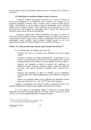 Code Général des Impôts
Le 14-06-2012
176
fiscal du siège social ou du principal établissement de l’entreprise qui a effectué le
versement.
IV- Restitution en matière d’impôt retenu à la source
Lorsque le montant des retenues effectuées à la source et versées au
Trésor par l'employeur ou le débirentier visé à l’article 156 ci-dessus ou les
personnes physiques et morales visées à l’article 159-II ci-dessus, excède celui de
l'impôt correspondant au revenu global annuel du contribuable, celui-ci bénéficie
d’office d'une restitution d'impôt. Cette restitution qui est calculée au vu de la
déclaration du revenu global du contribuable visée à l’article 82 ci-dessus doit
intervenir avant la fin de l'année de la déclaration.
Lorsque le montant des retenues effectuées à la source et versées au
Trésor par les intermédiaires financiers habilités teneurs de comptes titres visés au
II-B du présent article excède celui de l’impôt correspondant au profit annuel du
contribuable, celui-ci bénéficie d’une restitution d’impôt calculée au vu de la
déclaration des profits de capitaux mobiliers visée à l’article 84 ci-dessus.
Article 175.- Recouvrement par voie de rôle et d’ordre de recettes292
I- Les contribuables sont imposés par voie de rôle :
- lorsqu’ils sont tenus de souscrire une déclaration de revenu global
annuel ;
- lorsqu'ils ne paient pas l’impôt spontanément, au percepteur ou au
receveur de l’administration fiscale du lieu de leur domicile fiscal, de leur
principal établissement au Maroc ou de leur domicile fiscal élu au Maroc;
- lorsqu’ils sont domiciliés au Maroc et reçoivent des employeurs ou
débirentiers publics ou privés, domiciliés, établis ou ayant leur siège hors
du Maroc, des revenus salariaux et assimilés visés à l’article 56 ci-
dessus ;
- lorsqu’ils sont domiciliés au Maroc et employés par les organismes
internationaux et les missions diplomatiques ou consulaires accrédités au
Maroc ;
- dans le cas de taxation d'office ou de rectification des impositions comme
prévu aux articles 220, 221, 222, 223,293
228 et 229 ci-dessous.
Lorsque le contribuable cesse d'avoir au Maroc son domicile fiscal ou son
principal établissement, l'impôt devient exigible immédiatement en totalité.
En cas de décès du contribuable, l'impôt est établi sur le revenu global
imposable acquis durant la période allant du 1er
janvier à la date du décès et, le cas
échéant, sur le revenu global imposable de l'année précédente.
292
Art 7 de la loi de finances n° 40-08 pour l’année budgétaire 2009.
293
Art 7 de la loi de finances n°40-08 pour l’année 2009.
 