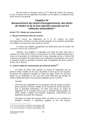 Code Général des Impôts
Le 14-06-2012
178
Pour les ventes et livraisons visées au 2ème
alinéa de l’article 100 ci-dessus,
la taxe est perçue lors de l'apposition du poinçon sur les bijoux en complément des
droits d'essai et de garantie.
Chapitre IV
Recouvrement des droits d’enregistrement, des droits
de timbre et de la taxe spéciale annuelle sur les
véhicules automobiles297
Article 179.- Modes de recouvrement
I.- Recouvrement par ordre de recettes
Sous réserve des dispositions du II et III ci-après, les droits
d’enregistrement, de timbre et la taxe spéciale annuelle sur les véhicules automobiles
sont établis et recouvrés par voie d’ordre de recettes.
Ces droits sont exigibles à l’expiration des délais prévus par les articles 128
ci-dessus et 254 et 261 ci-dessous298
.
Toutefois, sont exigibles à l’expiration d’un délai de trente (30) jours à
compter de la date de leur mise en recouvrement, les droits complémentaires dus à
l’issue de la procédure de rectification de la base imposable prévue à l’article 220
ci-dessous ou résultant du redressement des insuffisances de perception, des erreurs
et omissions totales ou partielles constatées dans la liquidation des droits, prévus à
l’article 232 ci-dessous.
II.- Autres modes de recouvrement des droits de timbre299
Les droits de timbre sont acquittés au moyen de l'apposition d’un ou
plusieurs timbres mobiles sur les actes, documents et écrits qui en sont assujettis.
Ils peuvent être également acquittés au moyen du papier timbré, du visa pour
timbre ou sur déclaration ou par tout autre mode déterminé par décision du
ministre chargé des finances ou la personne déléguée par lui à cet effet.
Toutefois :
- sont perçus par l'apposition sur les passeports, titres de voyage ou laissez-
passer spéciaux de timbres mobiles sur les formules lors de leur délivrance.
Pour le passeport biométrique, les droits sont perçus au moyen de
l'apposition sur le formulaire prévu pour la demande dudit passeport du
timbre mobile à oblitérer par l'autorité compétente, conformément aux
dispositions de l'article 253 ci-dessous ;
- sont perçus au moyen du visa pour timbre, les droits et, le cas échéant, les
pénalités, amendes et majorations exigibles au titre des licences,
297
Art 7 de la loi de finances n° 40-08 pour l’année budgétaire 2009
298
Art 7 de la loi de finances n° 40-08 pour l’année budgétaire 2009.
299
Art 7 de la loi de finances n° 40-08 pour l’année budgétaire 2009
 