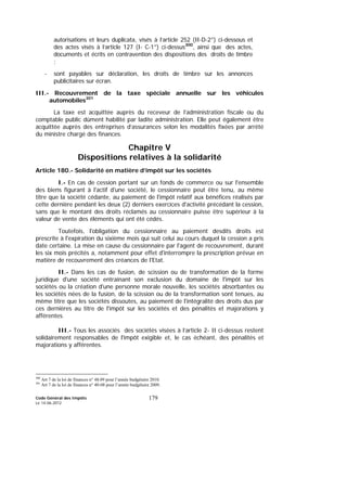 Code Général des Impôts
Le 14-06-2012
179
autorisations et leurs duplicata, visés à l’article 252 (II-D-2°) ci-dessous et
des actes visés à l’article 127 (I- C-1°) ci-dessus300
, ainsi que des actes,
documents et écrits en contravention des dispositions des droits de timbre
;
- sont payables sur déclaration, les droits de timbre sur les annonces
publicitaires sur écran.
III.- Recouvrement de la taxe spéciale annuelle sur les véhicules
automobiles301
La taxe est acquittée auprès du receveur de l’administration fiscale ou du
comptable public dûment habilité par ladite administration. Elle peut également être
acquittée auprès des entreprises d’assurances selon les modalités fixées par arrêté
du ministre chargé des finances.
Chapitre V
Dispositions relatives à la solidarité
Article 180.- Solidarité en matière d’impôt sur les sociétés
I.- En cas de cession portant sur un fonds de commerce ou sur l'ensemble
des biens figurant à l'actif d'une société, le cessionnaire peut être tenu, au même
titre que la société cédante, au paiement de l'impôt relatif aux bénéfices réalisés par
cette dernière pendant les deux (2) derniers exercices d'activité précédant la cession,
sans que le montant des droits réclamés au cessionnaire puisse être supérieur à la
valeur de vente des éléments qui ont été cédés.
Toutefois, l'obligation du cessionnaire au paiement desdits droits est
prescrite à l'expiration du sixième mois qui suit celui au cours duquel la cession a pris
date certaine. La mise en cause du cessionnaire par l'agent de recouvrement, durant
les six mois précités a, notamment pour effet d'interrompre la prescription prévue en
matière de recouvrement des créances de l'Etat.
II.- Dans les cas de fusion, de scission ou de transformation de la forme
juridique d'une société entraînant son exclusion du domaine de l'impôt sur les
sociétés ou la création d'une personne morale nouvelle, les sociétés absorbantes ou
les sociétés nées de la fusion, de la scission ou de la transformation sont tenues, au
même titre que les sociétés dissoutes, au paiement de l'intégralité des droits dus par
ces dernières au titre de l'impôt sur les sociétés et des pénalités et majorations y
afférentes.
III.- Tous les associés des sociétés visées à l’article 2- II ci-dessus restent
solidairement responsables de l'impôt exigible et, le cas échéant, des pénalités et
majorations y afférentes.
300
Art 7 de la loi de finances n° 48.09 pour l’année budgétaire 2010.
301
Art 7 de la loi de finances n° 40-08 pour l’année budgétaire 2009.
 