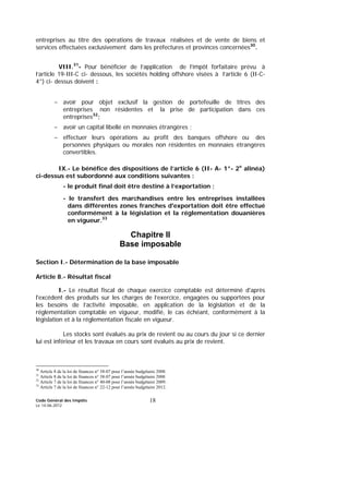 Code Général des Impôts
Le 14-06-2012
18
entreprises au titre des opérations de travaux réalisées et de vente de biens et
services effectuées exclusivement dans les préfectures et provinces concernées30
.
VIII.31
- Pour bénéficier de l’application de l’impôt forfaitaire prévu à
l’article 19-III-C ci- dessous, les sociétés holding offshore visées à l’article 6 (II-C-
4°) ci- dessus doivent :
- avoir pour objet exclusif la gestion de portefeuille de titres des
entreprises non résidentes et la prise de participation dans ces
entreprises32
;
- avoir un capital libellé en monnaies étrangères ;
- effectuer leurs opérations au profit des banques offshore ou des
personnes physiques ou morales non résidentes en monnaies étrangères
convertibles.
IX.- Le bénéfice des dispositions de l’article 6 (II- A- 1°- 2e
alinéa)
ci-dessus est subordonné aux conditions suivantes :
- le produit final doit être destiné à l’exportation ;
- le transfert des marchandises entre les entreprises installées
dans différentes zones franches d'exportation doit être effectué
conformément à la législation et la réglementation douanières
en vigueur.33
Chapitre II
Base imposable
Section I.- Détermination de la base imposable
Article 8.- Résultat fiscal
I.- Le résultat fiscal de chaque exercice comptable est déterminé d'après
l'excédent des produits sur les charges de l’exercice, engagées ou supportées pour
les besoins de l’activité imposable, en application de la législation et de la
réglementation comptable en vigueur, modifié, le cas échéant, conformément à la
législation et à la réglementation fiscale en vigueur.
Les stocks sont évalués au prix de revient ou au cours du jour si ce dernier
lui est inférieur et les travaux en cours sont évalués au prix de revient.
30
Article 8 de la loi de finances n° 38-07 pour l’année budgétaire 2008.
31
Article 8 de la loi de finances n° 38-07 pour l’année budgétaire 2008
32
Article 7 de la loi de finances n° 40-08 pour l’année budgétaire 2009.
33
Article 7 de la loi de finances n° 22-12 pour l’année budgétaire 2012.
 