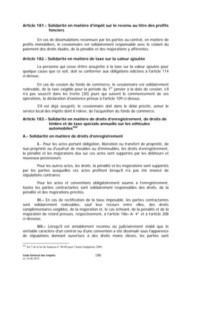 Code Général des Impôts
Le 14-06-2012
180
Article 181.- Solidarité en matière d’impôt sur le revenu au titre des profits
fonciers
En cas de dissimulations reconnues par les parties au contrat, en matière de
profits immobiliers, le cessionnaire est solidairement responsable avec le cédant du
paiement des droits éludés, de la pénalité et des majorations y afférentes.
Article 182.- Solidarité en matière de taxe sur la valeur ajoutée
La personne qui cesse d'être assujettie à la taxe sur la valeur ajoutée pour
quelque cause que ce soit, doit se conformer aux obligations édictées à l'article 114
ci-dessus.
En cas de cession du fonds de commerce, le cessionnaire est solidairement
redevable, de la taxe exigible pour la période du 1er
janvier à la date de cession, s'il
n'a pas souscrit dans les trente (30) jours qui suivent le commencement de ses
opérations, la déclaration d'existence prévue à l'article 109 ci-dessus.
S'il est déjà assujetti, le cessionnaire doit dans le délai précité, aviser le
service local des impôts dont il relève, de l'acquisition du fonds de commerce.
Article 183.- Solidarité en matière de droits d’enregistrement, de droits de
timbre et de taxe spéciale annuelle sur les véhicules
automobiles302
A.- Solidarité en matière de droits d’enregistrement
I.- Pour les actes portant obligation, libération ou transfert de propriété, de
nue-propriété ou d'usufruit de meubles ou d'immeubles, les droits d’enregistrement,
la pénalité et les majorations dus sur ces actes sont supportés par les débiteurs et
nouveaux possesseurs.
Pour les autres actes, les droits, la pénalité et les majorations sont supportés
par les parties auxquelles ces actes profitent lorsqu’il n'a pas été énoncé de
stipulations contraires.
Pour les actes et conventions obligatoirement soumis à l’enregistrement,
toutes les parties contractantes sont solidairement responsables des droits, de la
pénalité et des majorations précités.
II.- En cas de rectification de la base imposable, les parties contractantes
sont solidairement redevables, sauf leur recours entre elles, des droits
complémentaires exigibles, de la majoration et, le cas échéant, de la pénalité et de la
majoration de retard prévues, respectivement, à l’article 186- A- 4° et à l’article 208
ci-dessous.
III.- Lorsqu'il est amiablement reconnu ou judiciairement établi que le
véritable caractère d'un contrat ou d'une convention a été dissimulé sous l'apparence
de stipulations donnant ouverture à des droits moins élevés, les parties sont
302
Art 7 de la loi de finances n° 40-08 pour l’année budgétaire 2009.
 