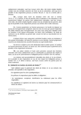 Code Général des Impôts
Le 14-06-2012
181
solidairement redevables, sauf leur recours entre elles, des droits simples liquidés
compte tenu du véritable caractère de l'acte ou de la convention, ainsi que de la
pénalité et des majorations prévues à l’article 186 (B- 2°- b)) et à l’article 208 ci-
dessous.
IV.- Lorsque dans l’acte de donation entre vifs visé à l’article
133 (I- C- 4°) ci-dessus, le lien de parenté entre le donateur et les donataires a été
inexactement indiqué, les parties sont solidairement redevables, sauf leur recours
entre elles, des droits simples liquidés compte tenu du véritable lien de parenté, ainsi
que de la pénalité et des majorations prévues aux articles 206 et 208 ci-dessous.
V.- L'ancien propriétaire ou l'ancien possesseur a la faculté de déposer au
bureau de l’enregistrement compétent, dans les trois (3) mois qui suivent l'expiration
des délais impartis pour l'enregistrement, les actes sous seing privé stipulant vente
ou mutation à titre gratuit d'immeubles, de droits réels immobiliers, de fonds de
commerce ou de clientèle ou portant bail, cession de bail ou sous-location de ces
mêmes biens.
A défaut d'actes sous seing privé constatant lesdites ventes ou mutations à
titre gratuit d'immeubles, de fonds de commerce ou de clientèle, l'ancien propriétaire
souscrira une déclaration des accords intervenus au sujet desdits biens.
Du fait de ce dépôt ou de cette déclaration dans le délai susvisé, le vendeur
ou l'ancien possesseur ne peut, en aucun cas, être recherché pour le paiement de la
pénalité et des majorations encourues.
VI.- Les adoul, notaires et toute autre personne exerçant des fonctions
notariales sont tenus solidairement avec le contribuable au paiement des impôts et
taxes, au cas où ils contreviennent à l’obligation prévue à l’article 139- IV ci-dessus.
Les notaires sont personnellement redevables des droits et, le cas échéant,
de la pénalité et des majorations en cas de non respect de l’obligation prévue à
l’article 137- I- 6e
alinéa ci-dessus, sauf leurs recours contre les parties pour les
droits seulement.
B.- Solidarité en matière de droits de timbre303
Sont solidaires pour le paiement des droits de timbre et, le cas échéant, des
amendes, de la pénalité et des majorations :
- les signataires pour les actes synallagmatiques ;
- les prêteurs et emprunteurs pour les billets et obligations ;
- les souscripteurs, accepteurs, bénéficiaires ou endosseurs pour les effets
négociables ;
- les expéditeurs et capitaines de navires ou voituriers pour les connaissements et
lettres de voiture ;
303
Art 7 de la loi de finances n° 40-08 pour l’année budgétaire 2009
 