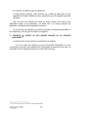 Code Général des Impôts
Le 14-06-2012
182
- les créanciers et débiteurs pour les quittances ;
- et d'une manière générale, toute personne qui a établi sur papier libre et sans
apposition de timbres mobiles des actes, documents ou écrits assujettis aux droits
de timbre.
Pour les actes non exonérés des droits de timbre conclus entre l'Etat ou les
collectivités locales et les particuliers, ces droits sont à la charge exclusive des
particuliers, nonobstant toutes dispositions contraires.
En cas de décès des débiteurs, les droits en principal, à l'exclusion des pénalités et
des majorations, sont dus par les héritiers ou légataires.
C.- Solidarité en matière de taxe spéciale annuelle sur les véhicules
automobiles304
Le paiement de la taxe incombe au propriétaire du véhicule.
En cas de vente d'un véhicule au cours de la période d'imposition, le ou les
cessionnaires successifs sont solidairement responsables du paiement de la taxe, de
la pénalité et de la majoration prévues à l’article 208 ci-dessous.
304
Art 7 de la loi de finances n° 40-08 pour l’année budgétaire 2009.
 
