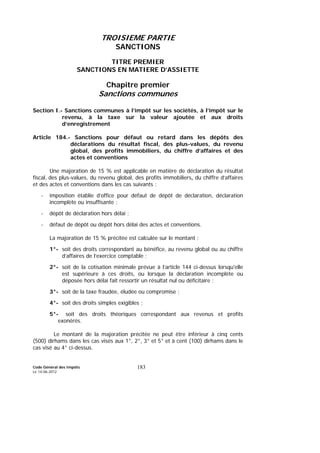 Code Général des Impôts
Le 14-06-2012
183
TROISIEME PARTIE
SANCTIONS
TITRE PREMIER
SANCTIONS EN MATIERE D’ASSIETTE
Chapitre premier
Sanctions communes
Section I.- Sanctions communes à l’impôt sur les sociétés, à l’impôt sur le
revenu, à la taxe sur la valeur ajoutée et aux droits
d’enregistrement
Article 184.- Sanctions pour défaut ou retard dans les dépôts des
déclarations du résultat fiscal, des plus-values, du revenu
global, des profits immobiliers, du chiffre d’affaires et des
actes et conventions
Une majoration de 15 % est applicable en matière de déclaration du résultat
fiscal, des plus-values, du revenu global, des profits immobiliers, du chiffre d’affaires
et des actes et conventions dans les cas suivants :
- imposition établie d’office pour défaut de dépôt de déclaration, déclaration
incomplète ou insuffisante ;
- dépôt de déclaration hors délai ;
- défaut de dépôt ou dépôt hors délai des actes et conventions.
La majoration de 15 % précitée est calculée sur le montant :
1°- soit des droits correspondant au bénéfice, au revenu global ou au chiffre
d’affaires de l’exercice comptable ;
2°- soit de la cotisation minimale prévue à l’article 144 ci-dessus lorsqu'elle
est supérieure à ces droits, ou lorsque la déclaration incomplète ou
déposée hors délai fait ressortir un résultat nul ou déficitaire ;
3°- soit de la taxe fraudée, éludée ou compromise ;
4°- soit des droits simples exigibles ;
5°- soit des droits théoriques correspondant aux revenus et profits
exonérés.
Le montant de la majoration précitée ne peut être inférieur à cinq cents
(500) dirhams dans les cas visés aux 1°, 2°, 3° et 5° et à cent (100) dirhams dans le
cas visé au 4° ci-dessus.
 