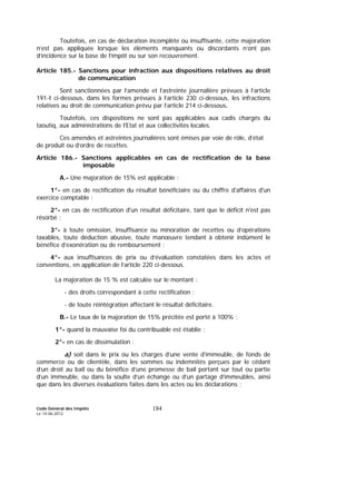Code Général des Impôts
Le 14-06-2012
184
Toutefois, en cas de déclaration incomplète ou insuffisante, cette majoration
n’est pas appliquée lorsque les éléments manquants ou discordants n’ont pas
d’incidence sur la base de l’impôt ou sur son recouvrement.
Article 185.- Sanctions pour infraction aux dispositions relatives au droit
de communication
Sont sanctionnées par l’amende et l’astreinte journalière prévues à l’article
191-I ci-dessous, dans les formes prévues à l’article 230 ci-dessous, les infractions
relatives au droit de communication prévu par l’article 214 ci-dessous.
Toutefois, ces dispositions ne sont pas applicables aux cadis chargés du
taoutiq, aux administrations de l'Etat et aux collectivités locales.
Ces amendes et astreintes journalières sont émises par voie de rôle, d’état
de produit ou d’ordre de recettes.
Article 186.- Sanctions applicables en cas de rectification de la base
imposable
A.- Une majoration de 15% est applicable :
1°- en cas de rectification du résultat bénéficiaire ou du chiffre d'affaires d'un
exercice comptable ;
2°- en cas de rectification d'un résultat déficitaire, tant que le déficit n'est pas
résorbé ;
3°- à toute omission, insuffisance ou minoration de recettes ou d’opérations
taxables, toute déduction abusive, toute manœuvre tendant à obtenir indûment le
bénéfice d’exonération ou de remboursement ;
4°- aux insuffisances de prix ou d’évaluation constatées dans les actes et
conventions, en application de l’article 220 ci-dessous.
La majoration de 15 % est calculée sur le montant :
- des droits correspondant à cette rectification ;
- de toute réintégration affectant le résultat déficitaire.
B.- Le taux de la majoration de 15% précitée est porté à 100% :
1°- quand la mauvaise foi du contribuable est établie ;
2°- en cas de dissimulation :
a) soit dans le prix ou les charges d’une vente d’immeuble, de fonds de
commerce ou de clientèle, dans les sommes ou indemnités perçues par le cédant
d’un droit au bail ou du bénéfice d’une promesse de bail portant sur tout ou partie
d’un immeuble, ou dans la soulte d’un échange ou d’un partage d’immeubles, ainsi
que dans les diverses évaluations faites dans les actes ou les déclarations ;
 
