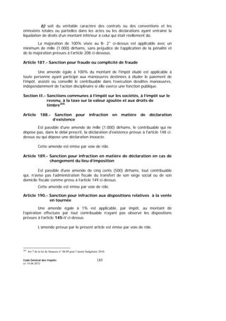 Code Général des Impôts
Le 14-06-2012
185
b) soit du véritable caractère des contrats ou des conventions et les
omissions totales ou partielles dans les actes ou les déclarations ayant entraîné la
liquidation de droits d’un montant inférieur à celui qui était réellement dû.
La majoration de 100% visée au B- 2° ci-dessus est applicable avec un
minimum de mille (1.000) dirhams, sans préjudice de l’application de la pénalité et
de la majoration prévues à l’article 208 ci-dessous.
Article 187.- Sanction pour fraude ou complicité de fraude
Une amende égale à 100% du montant de l'impôt éludé est applicable à
toute personne ayant participé aux manœuvres destinées à éluder le paiement de
l’impôt, assisté ou conseillé le contribuable dans l’exécution desdites manœuvres,
indépendamment de l’action disciplinaire si elle exerce une fonction publique.
Section II.- Sanctions communes à l’impôt sur les sociétés, à l’impôt sur le
revenu, à la taxe sur la valeur ajoutée et aux droits de
timbre305
Article 188.- Sanction pour infraction en matière de déclaration
d’existence
Est passible d'une amende de mille (1.000) dirhams, le contribuable qui ne
dépose pas, dans le délai prescrit, la déclaration d'existence prévue à l'article 148 ci-
dessus ou qui dépose une déclaration inexacte.
Cette amende est émise par voie de rôle.
Article 189.- Sanction pour infraction en matière de déclaration en cas de
changement du lieu d’imposition
Est passible d'une amende de cinq cents (500) dirhams, tout contribuable
qui, n’avise pas l’administration fiscale du transfert de son siège social ou de son
domicile fiscale comme prévu à l’article 149 ci-dessus.
Cette amende est émise par voie de rôle.
Article 190.- Sanction pour infraction aux dispositions relatives à la vente
en tournée
Une amende égale à 1% est applicable, par impôt, au montant de
l’opération effectuée par tout contribuable n’ayant pas observé les dispositions
prévues à l’article 145-V ci-dessus.
L’amende prévue par le présent article est émise par voie de rôle.
305
Art 7 de la loi de finances n° 48.09 pour l’année budgétaire 2010.
 