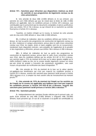 Code Général des Impôts
Le 14-06-2012
186
Article 191.- Sanctions pour infraction aux dispositions relatives au droit
de contrôle et aux programmes de logements sociaux ou de
cités universitaires.
I.- Une amende de deux mille (2.000) dirhams et, le cas échéant, une
astreinte de cent (100) dirhams par jour de retard dans la limite de mille (1.000)
dirhams est applicable, dans les conditions prévues à l’article 229 ci-dessous, aux
contribuables qui ne présentent pas les documents comptables et pièces justificatives
visés aux articles 145 et 146 ci-dessus, ou qui refusent de se soumettre au contrôle
fiscal prévu à l’article 212 ci-dessous.
Toutefois, en matière d’impôt sur le revenu, le montant de cette amende
varie de cinq cents (500) dirhams à deux mille (2.000) dirhams.
II.- A défaut de réalisation, dans les conditions définies par l’article 7-II ci-
dessus, de tout ou partie des programmes de construction de logements sociaux ou
de cités, résidences et campus universitaires, prévus dans le cadre d’une convention
conclue avec l’Etat, les impôts, droits et taxes exigibles sont mis en recouvrement,
nonobstant toute disposition contraire, sans préjudice de l’application de la pénalité
et des majorations y afférentes, prévues aux articles 186 ci-dessus et 208 ci-dessous.
III.- A défaut de réalisation de tout ou partie des programmes de
construction de logements sociaux, prévus dans le cadre d’une convention conclue
avec l’Etat, dans les conditions définies par les articles 92-I-28° et 93-I ci-dessus,
une sanction égale à 15% du montant de la taxe sur la valeur ajoutée exigible sur le
chiffre d’affaires réalisé au titre de la cession desdits logements sociaux est émise
par voie d’état de produit à l’encontre des promoteurs immobiliers, sans avoir
recours à la procédure de rectification des bases d’imposition. 306
IV.- Une amende de 15% du montant de la taxe sur la valeur ajoutée
est appliquée aux bénéficiaires qui n’ont pas respecté les conditions prévues à
l’article 93-I ci-dessus, assortie des sanctions pour paiement tardif prévues à l’article
208 ci-dessous et ce, à compter du mois suivant celui de l’encaissement du montant
précité.307
V.- Une amende de 15% du montant de l’impôt sur les sociétés ou
de l’impôt sur le revenu est applicable aux bailleurs qui n’ont pas respecté
les conditions prévues à l’article 247-XVI–B bis ci-dessous, assortie des
sanctions pour paiement tardif prévues à l’article 208 ci-dessous.308
Article 192.- Sanctions pénales
I.- Indépendamment des sanctions fiscales édictées par le présent code, est
punie d'une amende de cinq mille (5.000) dirhams à cinquante mille (50.000)
dirhams, toute personne qui, en vue de se soustraire à sa qualité de contribuable ou
306
Art 7 de la loi de finances n° 48-09 pour l’année budgétaire 2010.
307
Art 7 de la loi de finances n° 48-09 pour l’année budgétaire 2010.
308
Art 7 de la loi de finances n°22.12 pour l’année budgétaire 2012.
 