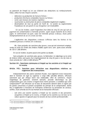 Code Général des Impôts
Le 14-06-2012
187
au paiement de l'impôt ou en vue d'obtenir des déductions ou remboursements
indus, utilise l'un des moyens suivants :
- délivrance ou production de factures fictives ;
- production d'écritures comptables fausses ou fictives ;
- vente sans factures de manière répétitive ;
- soustraction ou destruction de pièces comptables légalement exigibles ;
- dissimulation de tout ou partie de l'actif de la société ou augmentation
frauduleuse de son passif en vue d'organiser son insolvabilité.
En cas de récidive, avant l'expiration d'un délai de cinq (5) ans qui suit un
jugement de condamnation à l'amende précitée, ayant acquis l'autorité de la chose
jugée, le contrevenant est puni, outre de l'amende prévue ci-dessus, d'une peine
d'emprisonnement de un (1) à trois (3) mois.
L’application des dispositions ci-dessus s’effectue dans les formes et les
conditions prévues à l’article 231 ci-dessous.
II.- Sans préjudice de sanctions plus graves, ceux qui ont sciemment employé,
vendu ou tenté de vendre des timbres mobiles ayant servi, sont punis d'une amende
de 120 à 1.200 dirhams.
En cas de récidive, la peine pourra être portée au double.
Sans préjudice de sanctions plus graves, la fabrication, le colportage ou la vente
de timbres imités sont punis d'un emprisonnement de cinq (5) jours à six (6) mois et
d'une amende de 1.200 à 4.800 dirhams.309
Section III.- Sanctions communes à l’impôt sur les sociétés et à l’impôt sur
le revenu
Article 193.- Sanction pour infraction aux dispositions relatives au
règlement des transactions
Indépendamment des autres sanctions fiscales, tout règlement d’une transaction
dont le montant est égal ou supérieur à vingt mille (20.000) dirhams, effectuée
autrement que par chèque barré non endossable, effet de commerce, moyen
magnétique de paiement, virement bancaire, procédé électronique ou par
compensation avec une créance à l’égard d’une même personne, à condition que cette
compensation310
soit effectuée sur la base de documents dûment datés et signés par
les parties concernées et portant acceptation du principe de la compensation, donne
lieu à l’application à l’encontre de l’entreprise venderesse ou prestataire de services,
vérifiée, d’une amende de 6% du montant de la transaction effectuée :
- soit entre une société soumise à l’impôt sur les sociétés et des personnes
assujetties à l’impôt sur le revenu, à l’impôt sur les sociétés ou à la taxe sur la
valeur ajoutée et agissant pour les besoins de leur activité professionnelle ;
309
Art 7 de la loi de finances n° 40-08 pour l’année budgétaire 2009.
310
Art 7 de la loi de finances n° 43-10 pour l’année budgétaire 2011.
 