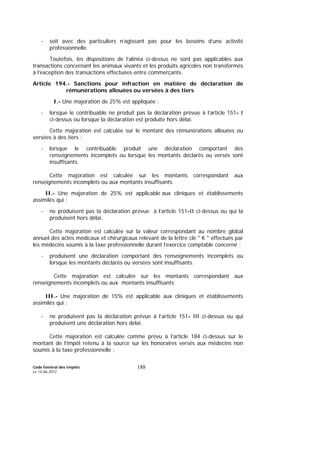 Code Général des Impôts
Le 14-06-2012
188
- soit avec des particuliers n’agissant pas pour les besoins d’une activité
professionnelle.
Toutefois, les dispositions de l’alinéa ci-dessus ne sont pas applicables aux
transactions concernant les animaux vivants et les produits agricoles non transformés
à l’exception des transactions effectuées entre commerçants.
Article 194.- Sanctions pour infraction en matière de déclaration de
rémunérations allouées ou versées à des tiers
I.- Une majoration de 25% est appliquée :
- lorsque le contribuable ne produit pas la déclaration prévue à l’article 151- I
ci-dessus ou lorsque la déclaration est produite hors délai.
Cette majoration est calculée sur le montant des rémunérations allouées ou
versées à des tiers ;
- lorsque le contribuable produit une déclaration comportant des
renseignements incomplets ou lorsque les montants déclarés ou versés sont
insuffisants.
Cette majoration est calculée sur les montants correspondant aux
renseignements incomplets ou aux montants insuffisants.
II.- Une majoration de 25% est applicable aux cliniques et établissements
assimilés qui :
- ne produisent pas la déclaration prévue à l’article 151-II ci-dessus ou qui la
produisent hors délai.
Cette majoration est calculée sur la valeur correspondant au nombre global
annuel des actes médicaux et chirurgicaux relevant de la lettre clé " K " effectués par
les médecins soumis à la taxe professionnelle durant l’exercice comptable concerné ;
- produisent une déclaration comportant des renseignements incomplets ou
lorsque les montants déclarés ou versées sont insuffisants.
Cette majoration est calculée sur les montants correspondant aux
renseignements incomplets ou aux montants insuffisants.
III.- Une majoration de 15% est applicable aux cliniques et établissements
assimilés qui :
- ne produisent pas la déclaration prévue à l’article 151- III ci-dessus ou qui
produisent une déclaration hors délai.
Cette majoration est calculée comme prévu à l’article 184 ci-dessus sur le
montant de l’impôt retenu à la source sur les honoraires versés aux médecins non
soumis à la taxe professionnelle ;
 