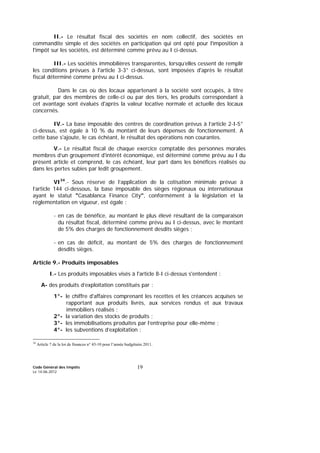 Code Général des Impôts
Le 14-06-2012
19
II.- Le résultat fiscal des sociétés en nom collectif, des sociétés en
commandite simple et des sociétés en participation qui ont opté pour l'imposition à
l'impôt sur les sociétés, est déterminé comme prévu au I ci-dessus.
III.- Les sociétés immobilières transparentes, lorsqu’elles cessent de remplir
les conditions prévues à l'article 3-3° ci-dessus, sont imposées d'après le résultat
fiscal déterminé comme prévu au I ci-dessus.
Dans le cas où des locaux appartenant à la société sont occupés, à titre
gratuit, par des membres de celle-ci ou par des tiers, les produits correspondant à
cet avantage sont évalués d'après la valeur locative normale et actuelle des locaux
concernés.
IV.- La base imposable des centres de coordination prévus à l’article 2-I-5°
ci-dessus, est égale à 10 % du montant de leurs dépenses de fonctionnement. A
cette base s'ajoute, le cas échéant, le résultat des opérations non courantes.
V.- Le résultat fiscal de chaque exercice comptable des personnes morales
membres d’un groupement d'intérêt économique, est déterminé comme prévu au I du
présent article et comprend, le cas échéant, leur part dans les bénéfices réalisés ou
dans les pertes subies par ledit groupement.
VI34
.- Sous réserve de l’application de la cotisation minimale prévue à
l’article 144 ci-dessous, la base imposable des sièges régionaux ou internationaux
ayant le statut "Casablanca Finance City", conformément à la législation et la
réglementation en vigueur, est égale :
- en cas de bénéfice, au montant le plus élevé résultant de la comparaison
du résultat fiscal, déterminé comme prévu au I ci-dessus, avec le montant
de 5% des charges de fonctionnement desdits sièges ;
- en cas de déficit, au montant de 5% des charges de fonctionnement
desdits sièges.
Article 9.- Produits imposables
I.- Les produits imposables visés à l'article 8-I ci-dessus s'entendent :
A- des produits d’exploitation constitués par :
1°- le chiffre d'affaires comprenant les recettes et les créances acquises se
rapportant aux produits livrés, aux services rendus et aux travaux
immobiliers réalisés ;
2°- la variation des stocks de produits ;
3°- les immobilisations produites par l’entreprise pour elle-même ;
4°- les subventions d’exploitation ;
34
Article 7 de la loi de finances n° 43-10 pour l’année budgétaire 2011.
 