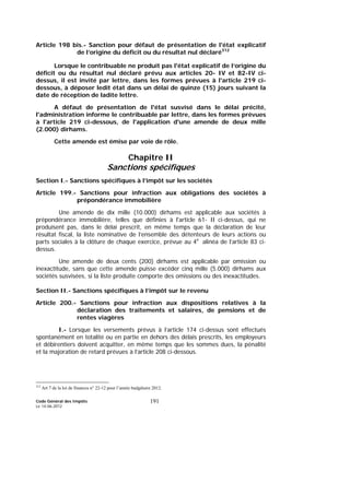 Code Général des Impôts
Le 14-06-2012
191
Article 198 bis.- Sanction pour défaut de présentation de l'état explicatif
de l’origine du déficit ou du résultat nul déclaré312
Lorsque le contribuable ne produit pas l'état explicatif de l’origine du
déficit ou du résultat nul déclaré prévu aux articles 20- IV et 82-IV ci-
dessus, il est invité par lettre, dans les formes prévues à l'article 219 ci-
dessous, à déposer ledit état dans un délai de quinze (15) jours suivant la
date de réception de ladite lettre.
A défaut de présentation de l'état susvisé dans le délai précité,
l'administration informe le contribuable par lettre, dans les formes prévues
à l'article 219 ci-dessous, de l'application d'une amende de deux mille
(2.000) dirhams.
Cette amende est émise par voie de rôle.
Chapitre II
Sanctions spécifiques
Section I.- Sanctions spécifiques à l’impôt sur les sociétés
Article 199.- Sanctions pour infraction aux obligations des sociétés à
prépondérance immobilière
Une amende de dix mille (10.000) dirhams est applicable aux sociétés à
prépondérance immobilière, telles que définies à l'article 61- II ci-dessus, qui ne
produisent pas, dans le délai prescrit, en même temps que la déclaration de leur
résultat fiscal, la liste nominative de l’ensemble des détenteurs de leurs actions ou
parts sociales à la clôture de chaque exercice, prévue au 4e
alinéa de l’article 83 ci-
dessus.
Une amende de deux cents (200) dirhams est applicable par omission ou
inexactitude, sans que cette amende puisse excéder cinq mille (5.000) dirhams aux
sociétés susvisées, si la liste produite comporte des omissions ou des inexactitudes.
Section II.- Sanctions spécifiques à l’impôt sur le revenu
Article 200.- Sanctions pour infraction aux dispositions relatives à la
déclaration des traitements et salaires, de pensions et de
rentes viagères
I.- Lorsque les versements prévus à l’article 174 ci-dessus sont effectués
spontanément en totalité ou en partie en dehors des délais prescrits, les employeurs
et débirentiers doivent acquitter, en même temps que les sommes dues, la pénalité
et la majoration de retard prévues à l’article 208 ci-dessous.
312
Art 7 de la loi de finances n° 22-12 pour l’année budgétaire 2012.
 