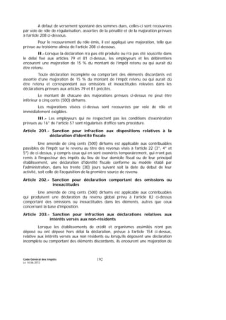 Code Général des Impôts
Le 14-06-2012
192
A défaut de versement spontané des sommes dues, celles-ci sont recouvrées
par voie de rôle de régularisation, assorties de la pénalité et de la majoration prévues
à l’article 208 ci-dessous.
Pour le recouvrement du rôle émis, il est appliqué une majoration, telle que
prévue au troisième alinéa de l’article 208 ci-dessous.
II.- Lorsque la déclaration n’a pas été produite ou n’a pas été souscrite dans
le délai fixé aux articles 79 et 81 ci-dessus, les employeurs et les débirentiers
encourent une majoration de 15 % du montant de l’impôt retenu ou qui aurait dû
être retenu.
Toute déclaration incomplète ou comportant des éléments discordants est
assortie d’une majoration de 15 % du montant de l’impôt retenu ou qui aurait dû
être retenu et correspondant aux omissions et inexactitudes relevées dans les
déclarations prévues aux articles 79 et 81 précités.
Le montant de chacune des majorations prévues ci-dessus ne peut être
inférieur à cinq cents (500) dirhams.
Les majorations visées ci-dessus sont recouvrées par voie de rôle et
immédiatement exigibles.
III.- Les employeurs qui ne respectent pas les conditions d’exonération
prévues au 16° de l’article 57 sont régularisés d’office sans procédure.
Article 201.- Sanction pour infraction aux dispositions relatives à la
déclaration d’identité fiscale
Une amende de cinq cents (500) dirhams est applicable aux contribuables
passibles de l'impôt sur le revenu au titre des revenus visés à l'article 22 (3°, 4° et
5°) de ci-dessus, y compris ceux qui en sont exonérés temporairement, qui n’ont pas
remis à l'inspecteur des impôts du lieu de leur domicile fiscal ou de leur principal
établissement, une déclaration d'identité fiscale conforme au modèle établi par
l'administration, dans les trente (30) jours suivant soit la date du début de leur
activité, soit celle de l'acquisition de la première source de revenu.
Article 202.- Sanction pour déclaration comportant des omissions ou
inexactitudes
Une amende de cinq cents (500) dirhams est applicable aux contribuables
qui produisent une déclaration du revenu global prévu à l’article 82 ci-dessus
comportant des omissions ou inexactitudes dans les éléments, autres que ceux
concernant la base d'imposition.
Article 203.- Sanction pour infraction aux déclarations relatives aux
intérêts versés aux non-résidents
Lorsque les établissements de crédit et organismes assimilés n’ont pas
déposé ou ont déposé hors délai la déclaration, prévue à l’article 154 ci-dessus,
relative aux intérêts versés aux non résidents ou lorsqu’ils déposent une déclaration
incomplète ou comportant des éléments discordants, ils encourent une majoration de
 
