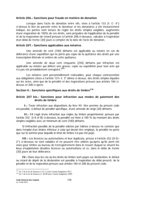 Code Général des Impôts
Le 14-06-2012
194
Article 206.- Sanctions pour fraude en matière de donation
Lorsque dans l’acte de donation entre vifs, visés à l’article 133 (I- C- 4°)
ci-dessus le lien de parenté entre le donateur et les donataires a été inexactement
indiqué, les parties sont tenues de régler les droits simples exigibles, augmentés
d’une majoration de 100% de ces droits, sans préjudice de l’application de la pénalité
et de la majoration de retard prévues à l’article 208 ci-dessous, calculée à l’expiration
d’un délai de trente (30) jours à compter de la date de l’acte de donation.
Article 207.- Sanctions applicables aux notaires
Une amende de cent (100) dirhams est applicable au notaire en cas de
délivrance d’une expédition qui ne porte pas copie de la quittance des droits par une
transcription littérale et entière de cette quittance.
Une amende de deux cent cinquante (250) dirhams par infraction est
applicable au notaire qui délivre une grosse, copie ou expédition pour tout acte qui
n’a pas été préalablement enregistré.317
Les notaires sont personnellement redevables, pour chaque contravention
aux obligations citées à l’article 137- I- 3e
alinéa ci-dessus, des droits simples liquidés
sur les actes, ainsi que de la pénalité et des majorations prévues aux articles 184 ci-
dessus et 208 ci-après.
Section V.- Sanctions spécifiques aux droits de timbre318
Article 207 bis.- Sanctions pour infraction aux modes de paiement des
droits de timbre
I.- Toute infraction aux dispositions du livre III- titre premier du présent code
est passible, à défaut de pénalité spécifique, d’une amende de vingt (20) dirhams.
II.- S’il s’agit d’une infraction aux règles du timbre proportionnel, prévues par
l’article 252 (I-A et B) ci-dessous, la pénalité est fixée à 100 % du montant des droits
simples exigibles avec un minimum de cent (100) dirhams.
Si l’infraction passible de la pénalité édictée par l’alinéa ci-dessus ne consiste que
dans l’emploi d’un timbre inférieur à celui qui devait être employé, la pénalité ne porte
que sur la somme pour laquelle le droit de timbre n’a pas été payé.
III.- Les licences ou autorisations et leur duplicata, prévus à l’article 252 (II-D–
2°) ci-dessous ne sont valables et ne peuvent être utilisés qu’après qu’ils aient été
visés pour timbre au bureau de l’enregistrement dans le ressort duquel se situent les
lieux d’exploitation desdites licences ou autorisations et ce, dans le délai de trente
(30) jours de leur délivrance.
IV.- Dans tous les cas où les droits de timbre sont payés sur déclaration, le défaut
ou retard de dépôt de la déclaration est passible à l’expiration du délai prescrit, de la
pénalité et de la majoration prévues aux articles 184 et 208 du présent code.
317
Art 7 de la loi de finances n°22.12 pour l’année budgétaire 2012.
318
Art 7 de la loi de finances n° 40-08 pour l’année budgétaire 2009.
 