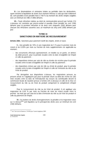 Code Général des Impôts
Le 14-06-2012
195
V.- Les dissimulations et omissions totales ou partielles dans les déclarations,
ayant entraîné la liquidation de droits d’un montant inférieur à celui qui était réellement
dû, sont passibles d’une pénalité fixée à 100 % du montant des droits simples exigibles
avec un minimum de mille (1.000) dirhams.
VI.- Toute infraction relative au droit de communication prescrit par l’article 214
ci-dessous est constatée par procès-verbal et passible d'une pénalité de cent (100)
dirhams pour la première infraction et de deux cent cinquante (250) dirhams pour
chacune des infractions suivantes avec un maximum de cinq cents (500) dirhams par
jour.
TITRE II
SANCTIONS EN MATIERE DE RECOUVREMENT
Article 208.- Sanctions pour paiement tardif des impôts, droits et taxes
I.- Une pénalité de 10% et une majoration de 5 % pour le premier mois de
retard et de 0,50% par mois ou fraction de mois supplémentaire est applicable au
montant :
- des versements effectués spontanément, en totalité ou en partie, en dehors
du délai prescrit, pour la période écoulée entre la date d’exigibilité de l’impôt
et celle du paiement ;
- des impositions émises par voie de rôle ou d’ordre de recettes pour la période
écoulée entre la date d’exigibilité de l’impôt et celle du paiement ;
- des impositions émises par voie de rôle ou d’état de produit, pour la période
écoulée entre la date d’exigibilité de l’impôt et celle de l’émission du rôle ou de
l’état de produit.
Par dérogation aux dispositions ci-dessus, les majorations prévues au
présent article ne s'appliquent pas pour la période située au-delà des trente-six (36)
mois écoulés entre la date de l'introduction du recours du contribuable devant la
commission locale de taxation prévue à l’article 225 ci-dessous et celle de la mise en
recouvrement du rôle ou de l’état de produit comportant le complément d'impôt
exigible.
Pour le recouvrement du rôle ou de l’état de produit, il est appliqué une
majoration de 0,50 % par mois ou fraction de mois de retard écoulé entre le
premier du mois qui suit celui de la date d’émission du rôle ou de l’état de produit et
celle du paiement de l'impôt.
II.- En matière de droits d’enregistrement, la pénalité et la majoration visée
au I ci-dessus319
sont liquidées sur le principal des droits avec un minimum de cent
(100) dirhams.
319
Art 7 de la loi de finances n° 40-08 pour l’année budgétaire 2009
 