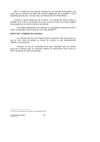 Code Général des Impôts
Le 14-06-2012
196
III.- En matière de taxe spéciale annuelle sur les véhicules automobiles, tout
retard dans le paiement de ladite taxe entraîne l’application de la pénalité et de la
majoration prévues au I ci-dessus avec un minimum de cent (100) dirhams.
Lorsque le retard, quelle que soit sa durée, est constaté par procès-verbal, la
pénalité est de 100 % du montant de la taxe ou de la fraction de la taxe exigible,
sans préjudice de la mise en fourrière du véhicule.
Tout défaut d'apposition de la vignette sur le pare-brise constaté par procès-
verbal, est passible d'une amende de cent (100) dirhams320
.
Article 209.- Exigibilité des sanctions
Les sanctions prévues à la troisième partie du présent code sont émises par
voie de rôle, d’état de produit ou d’ordre de recettes et sont immédiatement
exigibles, sans procédure.
Toutefois, en cas de rectification de la base imposable suite au contrôle
prévu par le présent code, les sanctions relatives au redressement sont émises en
même temps que les droits en principal.
320
Art 7 de la loi de finances n° 40-08 pour l’année budgétaire 2009.
 