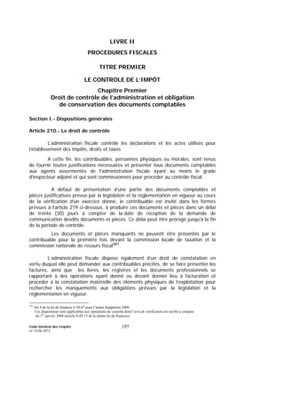Code Général des Impôts
Le 14-06-2012
197
LIVRE II
PROCEDURES FISCALES
TITRE PREMIER
LE CONTROLE DE L’IMPÔT
Chapitre Premier
Droit de contrôle de l’administration et obligation
de conservation des documents comptables
Section I.- Dispositions générales
Article 210.- Le droit de contrôle
L’administration fiscale contrôle les déclarations et les actes utilisés pour
l’établissement des impôts, droits et taxes.
A cette fin, les contribuables, personnes physiques ou morales, sont tenus
de fournir toutes justifications nécessaires et présenter tous documents comptables
aux agents assermentés de l’administration fiscale ayant au moins le grade
d'inspecteur adjoint et qui sont commissionnés pour procéder au contrôle fiscal.
A défaut de présentation d’une partie des documents comptables et
pièces justificatives prévus par la législation et la réglementation en vigueur au cours
de la vérification d’un exercice donné, le contribuable est invité dans les formes
prévues à l’article 219 ci-dessous, à produire ces documents et pièces dans un délai
de trente (30) jours à compter de la date de réception de la demande de
communication desdits documents et pièces. Ce délai peut être prorogé jusqu’à la fin
de la période de contrôle.
Les documents et pièces manquants ne peuvent être présentés par le
contribuable pour la première fois devant la commission locale de taxation et la
commission nationale de recours fiscal321
.
L’administration fiscale dispose également d’un droit de constatation en
vertu duquel elle peut demander aux contribuables précités, de se faire présenter les
factures, ainsi que les livres, les registres et les documents professionnels se
rapportant à des opérations ayant donné ou devant donner lieu à facturation et
procéder à la constatation matérielle des éléments physiques de l’exploitation pour
rechercher les manquements aux obligations prévues par la législation et la
réglementation en vigueur.
321
Art 8 de la loi de finances n°38.07 pour l’année budgétaire 2008.
Ces dispositions sont applicables aux opérations de contrôle dont l’avis de vérification est notifié à compter
du 1er
janvier 2008 (article 8-III-15 de la même loi de finances).
 