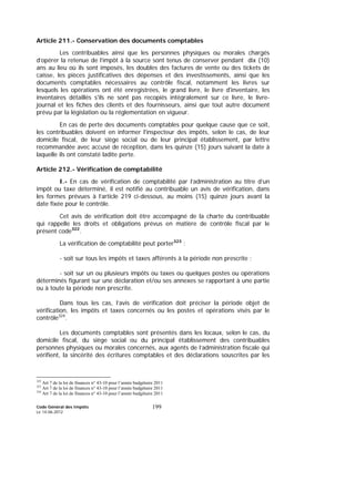 Code Général des Impôts
Le 14-06-2012
199
Article 211.- Conservation des documents comptables
Les contribuables ainsi que les personnes physiques ou morales chargés
d’opérer la retenue de l’impôt à la source sont tenus de conserver pendant dix (10)
ans au lieu où ils sont imposés, les doubles des factures de vente ou des tickets de
caisse, les pièces justificatives des dépenses et des investissements, ainsi que les
documents comptables nécessaires au contrôle fiscal, notamment les livres sur
lesquels les opérations ont été enregistrées, le grand livre, le livre d'inventaire, les
inventaires détaillés s'ils ne sont pas recopiés intégralement sur ce livre, le livre-
journal et les fiches des clients et des fournisseurs, ainsi que tout autre document
prévu par la législation ou la réglementation en vigueur.
En cas de perte des documents comptables pour quelque cause que ce soit,
les contribuables doivent en informer l'inspecteur des impôts, selon le cas, de leur
domicile fiscal, de leur siège social ou de leur principal établissement, par lettre
recommandée avec accusé de réception, dans les quinze (15) jours suivant la date à
laquelle ils ont constaté ladite perte.
Article 212.- Vérification de comptabilité
I.- En cas de vérification de comptabilité par l’administration au titre d’un
impôt ou taxe déterminé, il est notifié au contribuable un avis de vérification, dans
les formes prévues à l’article 219 ci-dessous, au moins (15) quinze jours avant la
date fixée pour le contrôle.
Cet avis de vérification doit être accompagné de la charte du contribuable
qui rappelle les droits et obligations prévus en matière de contrôle fiscal par le
présent code322
.
La vérification de comptabilité peut porter323
:
- soit sur tous les impôts et taxes afférents à la période non prescrite ;
- soit sur un ou plusieurs impôts ou taxes ou quelques postes ou opérations
déterminés figurant sur une déclaration et/ou ses annexes se rapportant à une partie
ou à toute la période non prescrite.
Dans tous les cas, l’avis de vérification doit préciser la période objet de
vérification, les impôts et taxes concernés ou les postes et opérations visés par le
contrôle324
.
Les documents comptables sont présentés dans les locaux, selon le cas, du
domicile fiscal, du siège social ou du principal établissement des contribuables
personnes physiques ou morales concernés, aux agents de l’administration fiscale qui
vérifient, la sincérité des écritures comptables et des déclarations souscrites par les
322
Art 7 de la loi de finances n° 43-10 pour l’année budgétaire 2011
323
Art 7 de la loi de finances n° 43-10 pour l’année budgétaire 2011
324
Art 7 de la loi de finances n° 43-10 pour l’année budgétaire 2011
 