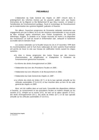 Code Général des Impôts
Le 14-06-2012
2
PREAMBULE
L'élaboration du Code Général des Impôts en 2007 s'inscrit dans le
prolongement des reformes menées par les pouvoirs publics suite aux Hautes
Instructions de Sa Majesté Le Roi Mohammed VI que Dieu L'assiste, et tendant à
l'amélioration de l'environnement juridique, fiscal et économique de l'investissement
par la modernisation des systèmes législatif, judiciaire et financier.
Par ailleurs, l'ouverture progressive de l'économie nationale consécutive aux
engagements pris par le Maroc vis-à-vis des instances internationales et aux accords
de libre échange signés notamment avec l'Union Européenne, les Etats-Unis
d'Amérique, l'Egypte, la Jordanie et la Turquie nécessite de mettre à la disposition
des investisseurs un outil de travail et d'information clair, exhaustif et facilement
accessible dans le domaine fiscal.
Les assises nationales sur la fiscalité tenues les 26 et 27 novembre 1999 dont
les recommandations sont le fruit d'une radioscopie de notre système fiscal national
ont permis de tracer la voie aux travaux de codification menés suivant les étapes
suivantes :
• la mise à niveau progressive des textes fiscaux par des mesures
d'harmonisation, de simplification et d'adaptation à l'évolution de
l'environnement général de l'économie ;
• la réforme des droits d'enregistrement en 2004 ;
• l'élaboration du Livre des Procédures Fiscales en 2005 ;
• l'élaboration du Livre d'Assiette et de Recouvrement en 2006 ;
• l'élaboration du Code Général des Impôts en 2007 ;
• La refonte des droits de timbre (D.T.) et de la taxe spéciale annuelle sur les
véhicules automobiles (T.S.A.V.A.) et leur insertion dans un livre III du code
général des impôts en 2009.
Ainsi, ont été codifies dans un seul texte, l'ensemble des dispositions relatives
à l'assiette, au recouvrement et aux procédures fiscales en matière d’impôt sur les
sociétés (I.S.), d'impôt sur le revenu (I.R.), de taxe sur la valeur ajoutée (T.V.A.),
des droits d'enregistrement (D.E.), des droits de timbre (D.T.) et de taxe spéciale
annuelle sur les véhicules automobiles (T.S.A.V.A.).
 