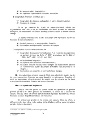 Code Général des Impôts
Le 14-06-2012
20
5°- les autres produits d’exploitation ;
6°- les reprises d’exploitation et transferts de charges.
B- des produits financiers constitués par :
1°- les produits des titres de participation et autres titres immobilisés ;
2°- les gains de change.
En ce qui concerne les écarts de conversion–passif relatifs aux
augmentations des créances et aux diminutions des dettes libellées en monnaies
étrangères, ils sont évalués à la clôture de chaque exercice selon le dernier cours de
change.
Les écarts constatés suite à cette évaluation sont imposables au titre de
l’exercice de leur constatation ;
3°- les intérêts courus et autres produits financiers ;
4°- les reprises financières et les transferts de charges.
C- des produits non courants constitués par :
1°- les produits de cession d’immobilisations 35
, à l’exclusion des opérations
de pension prévues par la loi n° 24-01 promulguée par le dahir n°
1.04.04 du 1er
rabii I 1425 (21 avril 2004) ;
2°- les subventions d’équilibre ;
3°- les reprises sur subventions d’investissement ;
4°- les autres produits non courants y compris les dégrèvements obtenus
de l'administration au titre des impôts déductibles visés à l'article 10-I-C
ci-après ;
5°- les reprises non courantes et les transferts de charges.
II.- Les subventions et dons reçus de l'Etat, des collectivités locales ou des
tiers sont rapportés à l'exercice au cours duquel ils ont été perçus. Toutefois, s'il
s'agit de subventions d’investissement, la société peut les répartir sur la durée
d’amortissement des biens financés par ladite subvention.
III.- Les opérations de pension
Lorsque l’une des parties au contrat relatif aux opérations de pension
prévues par la loi n° 24-01 précitée est défaillante, le produit de la cession des
valeurs, titres ou effets est compris dans le résultat imposable du cédant au titre de
l’exercice au cours duquel la défaillance est intervenue.
On entend par produit de la cession des valeurs, titres ou effets, la
différence entre leur valeur réelle au jour de la défaillance et leur valeur comptable
dans les écritures du cédant.
35
Article 7 de la loi de finances n° 40-08 pour l’année budgétaire 2009.
 