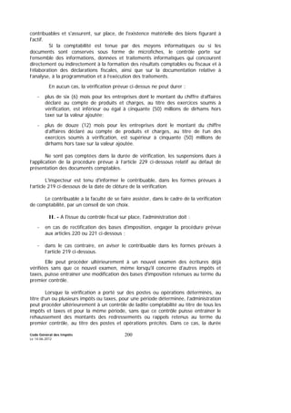 Code Général des Impôts
Le 14-06-2012
200
contribuables et s'assurent, sur place, de l'existence matérielle des biens figurant à
l'actif.
Si la comptabilité est tenue par des moyens informatiques ou si les
documents sont conservés sous forme de microfiches, le contrôle porte sur
l’ensemble des informations, données et traitements informatiques qui concourent
directement ou indirectement à la formation des résultats comptables ou fiscaux et à
l’élaboration des déclarations fiscales, ainsi que sur la documentation relative à
l’analyse, à la programmation et à l’exécution des traitements.
En aucun cas, la vérification prévue ci-dessus ne peut durer :
- plus de six (6) mois pour les entreprises dont le montant du chiffre d’affaires
déclaré au compte de produits et charges, au titre des exercices soumis à
vérification, est inférieur ou égal à cinquante (50) millions de dirhams hors
taxe sur la valeur ajoutée;
- plus de douze (12) mois pour les entreprises dont le montant du chiffre
d’affaires déclaré au compte de produits et charges, au titre de l’un des
exercices soumis à vérification, est supérieur à cinquante (50) millions de
dirhams hors taxe sur la valeur ajoutée.
Ne sont pas comptées dans la durée de vérification, les suspensions dues à
l’application de la procédure prévue à l’article 229 ci-dessous relatif au défaut de
présentation des documents comptables.
L'inspecteur est tenu d'informer le contribuable, dans les formes prévues à
l’article 219 ci-dessous de la date de clôture de la vérification.
Le contribuable a la faculté de se faire assister, dans le cadre de la vérification
de comptabilité, par un conseil de son choix.
II. - A l'issue du contrôle fiscal sur place, l'administration doit :
- en cas de rectification des bases d'imposition, engager la procédure prévue
aux articles 220 ou 221 ci-dessous ;
- dans le cas contraire, en aviser le contribuable dans les formes prévues à
l’article 219 ci-dessous.
Elle peut procéder ultérieurement à un nouvel examen des écritures déjà
vérifiées sans que ce nouvel examen, même lorsqu'il concerne d'autres impôts et
taxes, puisse entraîner une modification des bases d'imposition retenues au terme du
premier contrôle.
Lorsque la vérification a porté sur des postes ou opérations déterminés, au
titre d’un ou plusieurs impôts ou taxes, pour une période déterminée, l’administration
peut procéder ultérieurement à un contrôle de ladite comptabilité au titre de tous les
impôts et taxes et pour la même période, sans que ce contrôle puisse entraîner le
rehaussement des montants des redressements ou rappels retenus au terme du
premier contrôle, au titre des postes et opérations précités. Dans ce cas, la durée
 