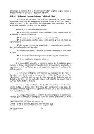 Code Général des Impôts
Le 14-06-2012
201
cumulée de la première et de la deuxième intervention sur place ne peut excéder la
durée de vérification prévue au I du présent article325
.
Article 213.- Pouvoir d’appréciation de l’administration
I.- Lorsque les écritures d'un exercice comptable ou d’une période
d’imposition présentent des irrégularités graves de nature à mettre en cause la
valeur probante de la comptabilité, l'administration peut déterminer la base
d'imposition d'après les éléments dont elle dispose.
Sont considérés comme irrégularités graves :
1°- le défaut de présentation d'une comptabilité tenue conformément aux
dispositions de l’article 145 ci-dessus;
2°- l'absence des inventaires prévus par le même article ;
3°- la dissimulation d'achats ou de ventes dont la preuve est établie par
l'administration;
4°- les erreurs, omissions ou inexactitudes graves et répétées, constatées
dans la comptabilisation des opérations ;
5°- l'absence de pièces justificatives privant la comptabilité de toute valeur
probante ;
6°- la non comptabilisation d'opérations effectuées par le contribuable ;
7°- la comptabilisation d'opérations fictives.
Si la comptabilité présentée ne comporte aucune des irrégularités graves
énoncées ci-dessus, l'administration ne peut remettre en cause ladite comptabilité et
reconstituer le chiffre d'affaires que si elle apporte la preuve de l'insuffisance des
chiffres déclarés.
II.- Lorsqu'une entreprise a directement ou indirectement des liens de
dépendance avec des entreprises situées au Maroc ou hors du Maroc, les bénéfices
indirectement transférés, soit par voie de majoration ou de diminution des prix
d'achat ou de vente, soit par tout autre moyen, sont rapportés au résultat fiscal et
/ou326
au chiffre d’affaires déclarés.
En vue de cette rectification, les bénéfices327
indirectement transférés
comme indiqué ci-dessus, sont déterminés par comparaison avec ceux des
entreprises similaires ou par voie d’appréciation directe sur la base d’informations
dont dispose l’administration.
III.- Lorsque l'importance de certaines dépenses engagées ou supportées à
l'étranger par les entreprises étrangères ayant une activité permanente au Maroc
325
Art7 de la loi de finances n° 43-10 pour l’année budgétaire 2011
326
Article 7 de la loi de finances n° 40-08 pour l’année budgétaire 2009.
327
Article 7 de la loi de finances n° 40-08 pour l’année budgétaire 2009.
 