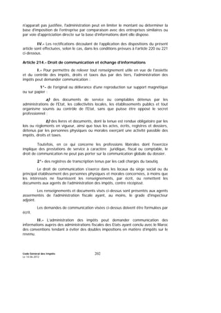 Code Général des Impôts
Le 14-06-2012
202
n'apparaît pas justifiée, l'administration peut en limiter le montant ou déterminer la
base d'imposition de l'entreprise par comparaison avec des entreprises similaires ou
par voie d'appréciation directe sur la base d’informations dont elle dispose.
IV.- Les rectifications découlant de l’application des dispositions du présent
article sont effectuées, selon le cas, dans les conditions prévues à l’article 220 ou 221
ci-dessous.
Article 214.- Droit de communication et échange d’informations
I.- Pour permettre de relever tout renseignement utile en vue de l'assiette
et du contrôle des impôts, droits et taxes dus par des tiers, l'administration des
impôts peut demander communication :
1°- de l'original ou délivrance d'une reproduction sur support magnétique
ou sur papier :
a) des documents de service ou comptables détenus par les
administrations de l'Etat, les collectivités locales, les établissements publics et tout
organisme soumis au contrôle de l'Etat, sans que puisse être opposé le secret
professionnel ;
b) des livres et documents, dont la tenue est rendue obligatoire par les
lois ou règlements en vigueur, ainsi que tous les actes, écrits, registres et dossiers,
détenus par les personnes physiques ou morales exerçant une activité passible des
impôts, droits et taxes.
Toutefois, en ce qui concerne les professions libérales dont l'exercice
implique des prestations de service à caractère juridique, fiscal ou comptable, le
droit de communication ne peut pas porter sur la communication globale du dossier.
2°- des registres de transcription tenus par les cadi chargés du taoutiq.
Le droit de communication s'exerce dans les locaux du siège social ou du
principal établissement des personnes physiques et morales concernées, à moins que
les intéressés ne fournissent les renseignements, par écrit, ou remettent les
documents aux agents de l’administration des impôts, contre récépissé.
Les renseignements et documents visés ci-dessus sont présentés aux agents
assermentés de l’administration fiscale ayant, au moins, le grade d'inspecteur
adjoint.
Les demandes de communication visées ci-dessus doivent être formulées par
écrit.
II.- L’administration des impôts peut demander communication des
informations auprès des administrations fiscales des Etats ayant conclu avec le Maroc
des conventions tendant à éviter des doubles impositions en matière d’impôts sur le
revenu.
 