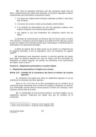 Code Général des Impôts
Le 14-06-2012
203
III.- Pour les opérations effectuées avec des entreprises situées hors du
Maroc, l’administration des impôts peut demander à l’entreprise imposable au Maroc
communication des informations et documents relatifs :
1- à la nature des relations liant l’entreprise imposable au Maroc à celle située
hors du Maroc ;
2- à la nature des services rendus ou des produits commercialisés ;
3- à la méthode de détermination des prix des opérations réalisées entre
lesdites entreprises et les éléments qui la justifient ;
4- aux régimes et aux taux d’imposition des entreprises situées hors du
Maroc.
La demande de communication est effectuée dans les formes visées à l’article
219 ci-dessous. L’entreprise concernée dispose d’un délai de trente (30) jours suivant
la date de réception de la demande précitée pour communiquer à l’administration les
informations et les documents demandés.
A défaut de réponse dans le délai susvisé ou de réponse ne comportant pas
les éléments demandés, le lien de dépendance entre ces entreprises est supposé
établi328
.
IV- Nonobstant toute disposition contraire, la direction générale des impôts
peut utiliser les données obtenues par tous les moyens aux fins d’accomplir ses
attributions en matière d’assiette, de contrôle, de contentieux et de recouvrement
des impôts, droits et taxes329
.
Section II.- Dispositions particulières à certains impôts
I. - Dispositions particulières à l’impôt sur le revenu
Article 215.- Contrôle de la consistance des biens en matière de revenus
agricoles
I.- L'inspecteur des impôts peut visiter les exploitations agricoles en vue du
contrôle de la consistance des biens agricoles.
Dans ce cas, il est tenu de se faire accompagner par les membres de la
commission locale communale visée à l’article 50 ci-dessus et d’informer ces derniers
et le contribuable concerné dans les formes prévues à l’article 219 ci-dessous, trente
(30) jours avant la date de la visite.
II.- Le contribuable est tenu de laisser pénétrer, aux heures légales, sur ses
exploitations agricoles, l'inspecteur des impôts ainsi que les membres de la
commission.
328
Article 7 de la loi de finances n° 40-08 pour l’année budgétaire 2009.
329
Article 7 de la loi de finances n° 40-08 pour l’année budgétaire 2009.
 