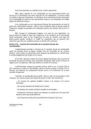 Code Général des Impôts
Le 14-06-2012
204
Il est tenu d'assister au contrôle ou de s'y faire représenter.
III.- Après contrôle et si le contribuable ou son représentant donne son
accord sur la constatation des biens agricoles de son exploitation, un procès-verbal
est établi et signé par l'inspecteur, les membres de la commission locale communale
et le contribuable lui-même ou son représentant. Dans ce cas l'imposition est établie
d'après les éléments retenus.
Si le contribuable ou son représentant formule des observations sur tout ou
partie des constatations relevées, celles-ci sont consignées dans le procès-verbal et
l'inspecteur engage la procédure de rectification prévue aux articles 220 ou 221 ci-
dessous.
IV.- Lorsque le contribuable s'oppose à la visite de son exploitation, un
procès-verbal est établi et signé par l'inspecteur et les membres de la commission
locale communale. Dans ce cas, l'inspecteur est tenu de remettre une copie du
procès-verbal auxdits membres et établit les impositions qui ne peuvent être
contestées que dans les conditions prévues à l’article 235 ci-dessous.
Article 216.- Examen de l'ensemble de la situation fiscale des
contribuables
L’administration procède à l’examen de la situation fiscale du contribuable
ayant son domicile fiscal au Maroc, compte tenu de l’ensemble de ses revenus
déclarés, taxés d’office ou bénéficiant d’une dispense de déclaration et entrant dans
le champ d’application de l’impôt sur le revenu.
A cet effet, elle peut évaluer son revenu global annuel pour tout ou partie de
la période non prescrite lorsque, pour la période considérée, ledit revenu n'est pas en
rapport avec ses dépenses, telles que définies à l’article 29 ci-dessus.
L'administration engage la procédure prévue selon le cas, à l’article 220 ou
221 ci-dessous et notifie au contribuable, dans les formes prévues à l’article 219 ci-
dessous, les éléments de comparaison devant servir à la rectification de la base
annuelle d'imposition.
Toutefois, le contribuable peut justifier, dans le cadre de la procédure visée
ci-dessus, ses ressources par tout moyen de preuve et faire état notamment :
- de revenus de capitaux mobiliers soumis à la retenue à la source
libératoire ;
- de revenus exonérés de l'impôt sur le revenu ;
- de produits de cessions de biens meubles ou immeubles ;
- d'emprunts contractés auprès des banques ou auprès des tiers pour des
besoins autres que professionnels ;
- de l'encaissement des prêts précédemment accordés à des tiers.
 