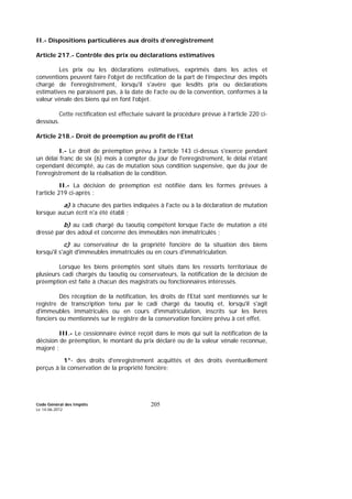 Code Général des Impôts
Le 14-06-2012
205
II.- Dispositions particulières aux droits d’enregistrement
Article 217.- Contrôle des prix ou déclarations estimatives
Les prix ou les déclarations estimatives, exprimés dans les actes et
conventions peuvent faire l'objet de rectification de la part de l’inspecteur des impôts
chargé de l'enregistrement, lorsqu'il s'avère que lesdits prix ou déclarations
estimatives ne paraissent pas, à la date de l’acte ou de la convention, conformes à la
valeur vénale des biens qui en font l’objet.
Cette rectification est effectuée suivant la procédure prévue à l’article 220 ci-
dessous.
Article 218.- Droit de préemption au profit de l’Etat
I.- Le droit de préemption prévu à l’article 143 ci-dessus s'exerce pendant
un délai franc de six (6) mois à compter du jour de l'enregistrement, le délai n'étant
cependant décompté, au cas de mutation sous condition suspensive, que du jour de
l'enregistrement de la réalisation de la condition.
II.- La décision de préemption est notifiée dans les formes prévues à
l’article 219 ci-après :
a) à chacune des parties indiquées à l'acte ou à la déclaration de mutation
lorsque aucun écrit n'a été établi ;
b) au cadi chargé du taoutiq compétent lorsque l'acte de mutation a été
dressé par des adoul et concerne des immeubles non immatriculés ;
c) au conservateur de la propriété foncière de la situation des biens
lorsqu'il s'agit d'immeubles immatriculés ou en cours d'immatriculation.
Lorsque les biens préemptés sont situés dans les ressorts territoriaux de
plusieurs cadi chargés du taoutiq ou conservateurs, la notification de la décision de
préemption est faite à chacun des magistrats ou fonctionnaires intéressés.
Dès réception de la notification, les droits de l'Etat sont mentionnés sur le
registre de transcription tenu par le cadi chargé du taoutiq et, lorsqu'il s'agit
d'immeubles immatriculés ou en cours d'immatriculation, inscrits sur les livres
fonciers ou mentionnés sur le registre de la conservation foncière prévu à cet effet.
III.- Le cessionnaire évincé reçoit dans le mois qui suit la notification de la
décision de préemption, le montant du prix déclaré ou de la valeur vénale reconnue,
majoré :
1°- des droits d'enregistrement acquittés et des droits éventuellement
perçus à la conservation de la propriété foncière;
 