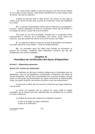 Code Général des Impôts
Le 14-06-2012
206
2°- d'une somme calculée à raison de cinq pour cent (5%) du prix déclaré
ou de la valeur vénale reconnue, représentant forfaitairement les autres loyaux coûts
du contrat, ainsi que les impenses.
A défaut de paiement dans le délai prescrit, des intérêts au taux légal en
matière civile courent de plein droit au profit du cessionnaire évincé dès l'expiration
de ce délai.
IV.- La décision de préemption notifiée dans le délai prévu au paragraphe I
ci-dessus, emporte substitution de l'Etat au cessionnaire évincé dans le bénéfice et
les charges du contrat, au jour même de la mutation.
Tous droits sur les biens préemptés, concédés par le cessionnaire évincé
antérieurement à l'exercice de la préemption sont censés n'avoir jamais pris
naissance. Ceux qui auraient été inscrits sur les livres fonciers sont radiés.
V.- Les dépenses relatives à l'exercice du droit de préemption sont imputées
au compte spécial du Trésor intitulé: " Fonds de remploi domanial".
VI.- Les immeubles ayant fait l'objet d'une décision de préemption ne
peuvent être revendus, nonobstant toutes dispositions contraires, que par voie
d'adjudication aux enchères publiques.
Chapitre II
Procédure de rectification des bases d'imposition
Section I.- Dispositions générales
Article 219.- Formes de notification
La notification est effectuée à l'adresse indiquée par le contribuable dans ses
déclarations, actes ou correspondances communiqués à l'inspecteur des impôts de
son lieu d'imposition, soit par lettre recommandée avec accusé de réception, soit par
remise en main propre par l'intermédiaire des agents assermentés de l'administration
fiscale, des agents du greffe, des huissiers de justice ou par voie administrative.
Le document à notifier doit être présenté à l'intéressé par l'agent notificateur
sous pli fermé.
La remise est constatée par un certificat de remise établi en double
exemplaire, sur un imprimé fourni par l'administration. Un exemplaire de ce certificat
est remis à l'intéressé.
Le certificat de remise doit comporter les indications suivantes :
- le nom et la qualité de l'agent notificateur ;
- la date de la notification ;
 