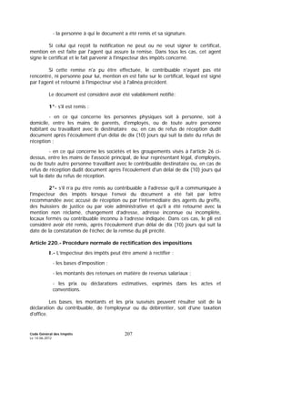Code Général des Impôts
Le 14-06-2012
207
- la personne à qui le document a été remis et sa signature.
Si celui qui reçoit la notification ne peut ou ne veut signer le certificat,
mention en est faite par l'agent qui assure la remise. Dans tous les cas, cet agent
signe le certificat et le fait parvenir à l'inspecteur des impôts concerné.
Si cette remise n'a pu être effectuée, le contribuable n'ayant pas été
rencontré, ni personne pour lui, mention en est faite sur le certificat, lequel est signé
par l’agent et retourné à l'inspecteur visé à l'alinéa précédent.
Le document est considéré avoir été valablement notifié:
1°- s'il est remis :
- en ce qui concerne les personnes physiques soit à personne, soit à
domicile, entre les mains de parents, d'employés, ou de toute autre personne
habitant ou travaillant avec le destinataire ou, en cas de refus de réception dudit
document après l'écoulement d'un délai de dix (10) jours qui suit la date du refus de
réception ;
- en ce qui concerne les sociétés et les groupements visés à l'article 26 ci-
dessus, entre les mains de l'associé principal, de leur représentant légal, d'employés,
ou de toute autre personne travaillant avec le contribuable destinataire ou, en cas de
refus de réception dudit document après l'écoulement d'un délai de dix (10) jours qui
suit la date du refus de réception.
2°- s’il n’a pu être remis au contribuable à l'adresse qu’il a communiquée à
l'inspecteur des impôts lorsque l’envoi du document a été fait par lettre
recommandée avec accusé de réception ou par l’intermédiaire des agents du greffe,
des huissiers de justice ou par voie administrative et qu’il a été retourné avec la
mention non réclamé, changement d’adresse, adresse inconnue ou incomplète,
locaux fermés ou contribuable inconnu à l’adresse indiquée. Dans ces cas, le pli est
considéré avoir été remis, après l’écoulement d’un délai de dix (10) jours qui suit la
date de la constatation de l’échec de la remise du pli précité.
Article 220.- Procédure normale de rectification des impositions
I.- L’inspecteur des impôts peut être amené à rectifier :
- les bases d'imposition ;
- les montants des retenues en matière de revenus salariaux ;
- les prix ou déclarations estimatives, exprimés dans les actes et
conventions.
Les bases, les montants et les prix susvisés peuvent résulter soit de la
déclaration du contribuable, de l’employeur ou du débirentier, soit d'une taxation
d'office.
 