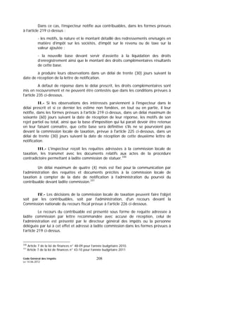 Code Général des Impôts
Le 14-06-2012
208
Dans ce cas, l’inspecteur notifie aux contribuables, dans les formes prévues
à l’article 219 ci-dessus :
- les motifs, la nature et le montant détaillé des redressements envisagés en
matière d’impôt sur les sociétés, d’impôt sur le revenu ou de taxe sur la
valeur ajoutée ;
- la nouvelle base devant servir d’assiette à la liquidation des droits
d’enregistrement ainsi que le montant des droits complémentaires résultants
de cette base.
à produire leurs observations dans un délai de trente (30) jours suivant la
date de réception de la lettre de notification.
A défaut de réponse dans le délai prescrit, les droits complémentaires sont
mis en recouvrement et ne peuvent être contestés que dans les conditions prévues à
l'article 235 ci-dessous.
II.- Si les observations des intéressés parviennent à l'inspecteur dans le
délai prescrit et si ce dernier les estime non fondées, en tout ou en partie, il leur
notifie, dans les formes prévues à l’article 219 ci-dessus, dans un délai maximum de
soixante (60) jours suivant la date de réception de leur réponse, les motifs de son
rejet partiel ou total, ainsi que la base d'imposition qui lui parait devoir être retenue
en leur faisant connaître, que cette base sera définitive s'ils ne se pourvoient pas
devant la commission locale de taxation, prévue à l'article 225 ci-dessous, dans un
délai de trente (30) jours suivant la date de réception de cette deuxième lettre de
notification.
III.- L'inspecteur reçoit les requêtes adressées à la commission locale de
taxation, les transmet avec les documents relatifs aux actes de la procédure
contradictoire permettant à ladite commission de statuer.330
Un délai maximum de quatre (4) mois est fixé pour la communication par
l’administration des requêtes et documents précités à la commission locale de
taxation à compter de la date de notification à l’administration du pourvoi du
contribuable devant ladite commission.331
IV.- Les décisions de la commission locale de taxation peuvent faire l'objet
soit par les contribuables, soit par l'administration, d'un recours devant la
Commission nationale du recours fiscal prévue à l'article 226 ci-dessous.
Le recours du contribuable est présenté sous forme de requête adressée à
ladite commission par lettre recommandée avec accusé de réception, celui de
l'administration est présenté par le directeur général des impôts ou la personne
déléguée par lui à cet effet et adressé à ladite commission dans les formes prévues à
l’article 219 ci-dessus.
330
Article 7 de la loi de finances n° 48-09 pour l’année budgétaire 2010.
331
Article 7 de la loi de finances n° 43-10 pour l’année budgétaire 2011
 
