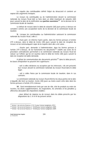 Code Général des Impôts
Le 14-06-2012
209
La requête des contribuables définit l'objet du désaccord et contient un
exposé des arguments invoqués.
Le recours du contribuable ou de l’administration devant la commission
nationale du recours fiscal doit se faire dans un délai maximum de soixante (60)
jours suivant la date de la notification aux parties susvisées332
de la décision de la
commission locale de taxation.
Le défaut de recours dans le délai de soixante (60) jours prévu ci-dessus est
considéré comme une acceptation tacite de la décision de la commission locale de
taxation.
V.- Lorsque les contribuables ou l'administration saisissent la commission
nationale du recours fiscal, celle-ci :
- d'une part, en informe l'autre partie, dans les formes prévues à l’article
219 ci-dessus, dans le délai de trente (30) jours suivant la date de réception du
recours en lui communiquant copie de la requête dont elle a été saisie ;
- d'autre part, demande à l'administration, dans les formes prévues à
l’article 219 ci-dessus, de lui transmettre les documents333
relatifs aux actes de la
procédure contradictoire permettant à la commission nationale du recours fiscal de
statuer sur l’affaire qui lui est soumise dans le délai de trente (30) jours suivant la
date de réception de ladite demande.
A défaut de communication des documents précités334
dans le délai prescrit,
les bases d'imposition ne peuvent être supérieures :
- soit à celles déclarées ou acceptées par les intéressés, s’ils ont présenté
leur recours devant la commission nationale du recours fiscal dans le délai
légal ;
- soit à celles fixées par la commission locale de taxation, dans le cas
contraire.
La commission nationale du recours fiscal informe les deux parties de la date
à laquelle elle tient sa réunion, trente (30) jours au moins avant cette date dans les
formes prévues à l’article 219 ci-dessus.
VI. -Sont immédiatement émis par voie de rôle, état de produits ou ordre de
recettes, les droits supplémentaires, les majorations, les amendes et les pénalités y
afférentes découlant des impositions établies :
- pour défaut de réponse ou de recours dans les délais prescrits par les
dispositions du I, II et IV du présent article ;
332
Article 7 de la loi de finances n°22.12 pour l’année budgétaire 2012.
333
Article 7 de la loi de finances n° 40-08 pour l’année budgétaire 2009
334
Article 7 de la loi de finances n° 40-08 pour l’année budgétaire 2009.
 