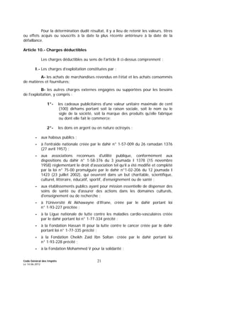 Code Général des Impôts
Le 14-06-2012
21
Pour la détermination dudit résultat, il y a lieu de retenir les valeurs, titres
ou effets acquis ou souscrits à la date la plus récente antérieure à la date de la
défaillance.
Article 10.- Charges déductibles
Les charges déductibles au sens de l'article 8 ci-dessus comprennent :
I.- Les charges d’exploitation constituées par :
A- les achats de marchandises revendus en l’état et les achats consommés
de matières et fournitures;
B- les autres charges externes engagées ou supportées pour les besoins
de l'exploitation, y compris :
1°- les cadeaux publicitaires d'une valeur unitaire maximale de cent
(100) dirhams portant soit la raison sociale, soit le nom ou le
sigle de la société, soit la marque des produits qu'elle fabrique
ou dont elle fait le commerce;
2°- les dons en argent ou en nature octroyés :
- aux habous publics ;
- à l'entraide nationale créée par le dahir n° 1-57-009 du 26 ramadan 1376
(27 avril 1957) ;
- aux associations reconnues d'utilité publique, conformément aux
dispositions du dahir n° 1-58-376 du 3 joumada I 1378 (15 novembre
1958) réglementant le droit d'association tel qu’il a été modifié et complété
par la loi n° 75-00 promulguée par le dahir n°1-02-206 du 12 joumada I
1423 (23 juillet 2002), qui oeuvrent dans un but charitable, scientifique,
culturel, littéraire, éducatif, sportif, d'enseignement ou de santé ;
- aux établissements publics ayant pour mission essentielle de dispenser des
soins de santé ou d'assurer des actions dans les domaines culturels,
d'enseignement ou de recherche ;
- à l’Université Al Akhawayne d’Ifrane, créée par le dahir portant loi
n° 1-93-227 précitée ;
- à la Ligue nationale de lutte contre les maladies cardio-vasculaires créée
par le dahir portant loi n° 1-77-334 précité ;
- à la Fondation Hassan II pour la lutte contre le cancer créée par le dahir
portant loi n° 1-77-335 précité ;
- à la Fondation Cheikh Zaïd Ibn Soltan créée par le dahir portant loi
n° 1-93-228 précité ;
- à la Fondation Mohammed V pour la solidarité ;
 