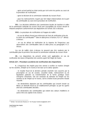 Code Général des Impôts
Le 14-06-2012
210
- après accord partiel ou total conclu par écrit entre les parties au cours de
la procédure de rectification ;
- après la décision de la commission nationale du recours fiscal ;
- pour les redressements n’ayant pas fait l’objet d’observations de la part
du contribuable au cours de la procédure de rectification.
VII.- Les décisions définitives des commissions locales de taxation et celles
de la commission nationale du recours fiscal sont susceptibles de recours devant le
tribunal compétent conformément aux dispositions de l’article 242 ci-dessous.
VIII.- La procédure de rectification est frappée de nullité :
- en cas de défaut d'envoi aux intéressés de l'avis de vérification et/ou de
la charte du contribuable335
dans le délai prévu à l'article 212-I (1er
alinéa)
ci-dessus ;
- en cas de défaut de notification de la réponse de l'inspecteur aux
observations des contribuables dans le délai prévu au paragraphe II ci-
dessus.
Les cas de nullité visés ci-dessus ne peuvent pas être soulevés par le
contribuable pour la première fois devant la commission nationale du recours fiscal.
IX.- Les dispositions du présent article sont applicables en cas de
rectification des bases d'imposition des sociétés ayant fait l'objet de fusion.
Article 221.- Procédure accélérée de rectification des impositions
I.- L'inspecteur des impôts peut être amené à rectifier en matière d’impôt
sur les sociétés, d’impôt sur le revenu et de taxe sur la valeur ajoutée :
- le résultat fiscal de la dernière période d’activité non couverte par la
prescription en cas de cession, cessation totale, redressement ou de
liquidation judiciaire ou transformation de la forme juridique d'une
entreprise entraînant, soit son exclusion du domaine de l'impôt sur les
sociétés ou de l’impôt sur le revenu, soit la création d'une personne morale
nouvelle ;
- les déclarations déposées par les contribuables qui cessent d’avoir au
Maroc un domicile fiscal ou un établissement principal, ou par les ayants
droit des contribuables décédés ;
- les déclarations des contribuables qui cèdent des valeurs mobilières et
autres titres de capital et de créance ;
335
Article 7 de la loi de finances n° 43-10 pour l’année budgétaire 2011
 