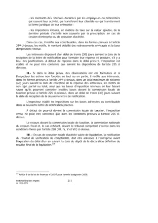Code Général des Impôts
Le 14-06-2012
211
- les montants des retenues déclarées par les employeurs ou débirentiers
qui cessent leur activité, qui transfèrent leur clientèle ou qui transforment
la forme juridique de leur entreprise ;
- les impositions initiales, en matière de taxe sur la valeur ajoutée, de la
dernière période d'activité non couverte par la prescription, en cas de
cession d'entreprise ou de cessation d'activité.
Dans ces cas, il notifie aux contribuables, dans les formes prévues à l’article
219 ci-dessus, les motifs, le montant détaillé des redressements envisagés et la base
d’imposition retenue.
Les intéressés disposent d'un délai de trente (30) jours suivant la date de la
réception de la lettre de notification pour formuler leur réponse et produire, s'il y a
lieu, des justifications. A défaut de réponse dans le délai prescrit, l'imposition est
établie et ne peut être contestée que suivant les dispositions de l’article 235 ci
dessous.
II.- Si dans le délai prévu, des observations ont été formulées et si
l'inspecteur les estime non fondées en tout ou en partie, il notifie aux intéressés,
dans les formes prévues à l’article 219 ci-dessus, dans un délai maximum de soixante
(60) jours suivant la date de réception de la réponse des intéressés, les motifs de
son rejet partiel ou total, ainsi que les bases d’imposition retenues en leur faisant
savoir qu'ils pourront contester lesdites bases devant la commission locale de
taxation prévue à l’article 225 ci-dessous, dans un délai de trente (30) jours suivant
la date de réception de la deuxième lettre de notification.
L’inspecteur établit les impositions sur les bases adressées au contribuable
dans la deuxième lettre de notification précitée.
A défaut de pourvoi devant la commission locale de taxation, l’imposition
émise ne peut être contestée que dans les conditions prévues à l’article 235 ci-
dessus.
Le recours devant la commission locale de taxation, la commission nationale
du recours fiscal et, le cas échéant, devant le tribunal compétent s’exerce dans les
conditions fixées par l’article 220 (III, IV, V et VII) ci-dessus.
III.- En cas de cessation totale d'activité suivie de liquidation, la notification
du résultat de vérification de comptabilité, doit être adressée à l’entreprise avant
l'expiration du délai d'un an suivant la date du dépôt de la déclaration définitive du
résultat final de la liquidation.336
336
Article 8 de la loi de finances n°38.07 pour l’année budgétaire 2008.
 