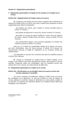 Code Général des Impôts
Le 14-06-2012
212
Section II.- Dispositions particulières
I.- Dispositions particulières à l’impôt sur les sociétés et à l’impôt sur le
revenu
Article 222.- Régularisation de l’impôt retenu à la source
A.- L'inspecteur des impôts peut être amené à apporter des rectifications au
montant de l’impôt retenu à la source, que celui-ci résulte d’une déclaration ou d’une
régularisation pour défaut de déclaration :
- des produits des actions, parts sociales et revenus assimilés prévus à
l’article 13 ci-dessus ;
- des produits de placement à revenu fixe, prévus à l’article 14 ci-dessus;
- des profits sur cessions de valeurs mobilières et autres titres de capital et
de créance, soumis à l’impôt retenu à la source, prévus à l’article 174-II-B
ci-dessus ;
- des rémunérations payées à des personnes physiques ou morales non
résidentes prévues à l’article 15 ci-dessus.
Dans ces cas, il notifie aux contribuables chargés de la retenue à la source,
par lettre d’information, dans les formes prévues à l’article 219 ci-dessus, les
redressements effectués et établit les impositions sur les montants arrêtés par
l’administration.
Ces impositions ne peuvent être contestées que dans les conditions prévues
à l’article 235 ci-dessous.
B.- Lorsque la rectification du résultat fiscal en matière d’impôt sur les
sociétés a une incidence sur la base du produit des actions, parts sociales et revenus
assimilés, l’inspecteur notifie aux contribuables, dans les conditions prévues aux
articles 220 et 221 ci-dessus, les redressements de ladite base.
II.- Dispositions particulières à l’impôt sur le revenu
Article 223.- Rectification en cas d'impôt retenu à la source au titre des
revenus salariaux et assimilés
Les erreurs, omissions et insuffisances relatives à l'impôt retenu à la source
par l'employeur ou le débirentier, ne sont pas rectifiées au nom du titulaire de
revenus salariaux et assimilés, lorsque la déclaration du revenu global, produite le
cas échéant, est conforme aux indications figurant sur le bulletin de paie délivré par
l'employeur ou le débirentier.
 